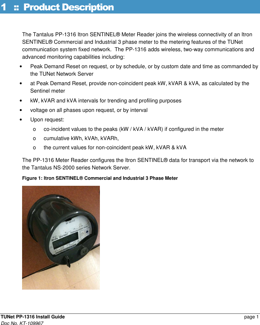  TUNet PP-1316 Install Guide    page 1 Doc No. KT-109967 1 ::  Product Description The Tantalus PP-1316 Itron SENTINEL® Meter Reader joins the wireless connectivity of an Itron SENTINEL® Commercial and Industrial 3 phase meter to the metering features of the TUNet communication system fixed network.  The PP-1316 adds wireless, two-way communications and advanced monitoring capabilities including: •  Peak Demand Reset on request, or by schedule, or by custom date and time as commanded by the TUNet Network Server •  at Peak Demand Reset, provide non-coincident peak kW, kVAR &amp; kVA, as calculated by the Sentinel meter •  kW, kVAR and kVA intervals for trending and profiling purposes  •  voltage on all phases upon request, or by interval  •  Upon request:  o  co-incident values to the peaks (kW / kVA / kVAR) if configured in the meter o  cumulative kWh, kVAh, kVARh, o  the current values for non-coincident peak kW, kVAR &amp; kVA The PP-1316 Meter Reader configures the Itron SENTINEL® data for transport via the network to the Tantalus NS-2000 series Network Server. Figure 1: Itron SENTINEL® Commercial and Industrial 3 Phase Meter  