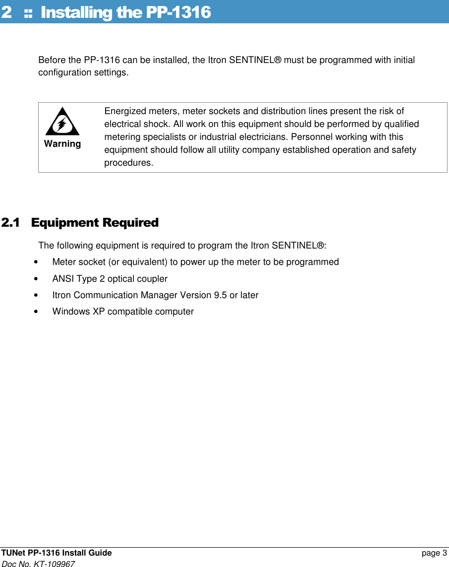  TUNet PP-1316 Install Guide    page 3 Doc No. KT-109967 2 ::  Installing the PP-1316 Before the PP-1316 can be installed, the Itron SENTINEL® must be programmed with initial configuration settings.   Warning Energized meters, meter sockets and distribution lines present the risk of electrical shock. All work on this equipment should be performed by qualified metering specialists or industrial electricians. Personnel working with this equipment should follow all utility company established operation and safety procedures.  2.1 Equipment Required The following equipment is required to program the Itron SENTINEL®: •  Meter socket (or equivalent) to power up the meter to be programmed •  ANSI Type 2 optical coupler •  Itron Communication Manager Version 9.5 or later •  Windows XP compatible computer 