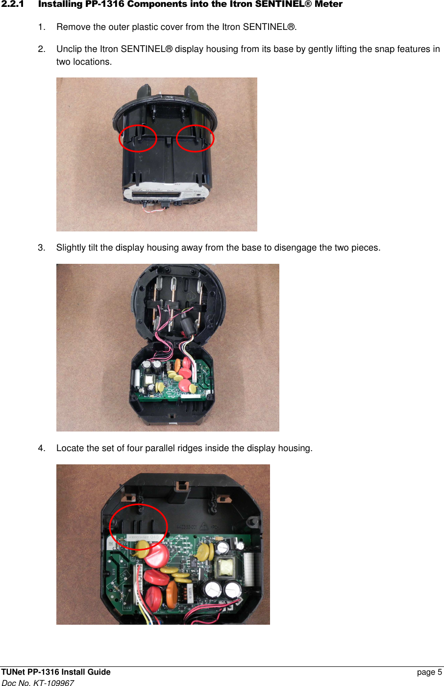  TUNet PP-1316 Install Guide    page 5 Doc No. KT-109967 2.2.1 Installing PP-1316 Components into the Itron SENTINEL® Meter  1.  Remove the outer plastic cover from the Itron SENTINEL®. 2.  Unclip the Itron SENTINEL® display housing from its base by gently lifting the snap features in two locations.   3.  Slightly tilt the display housing away from the base to disengage the two pieces.  4.  Locate the set of four parallel ridges inside the display housing.  