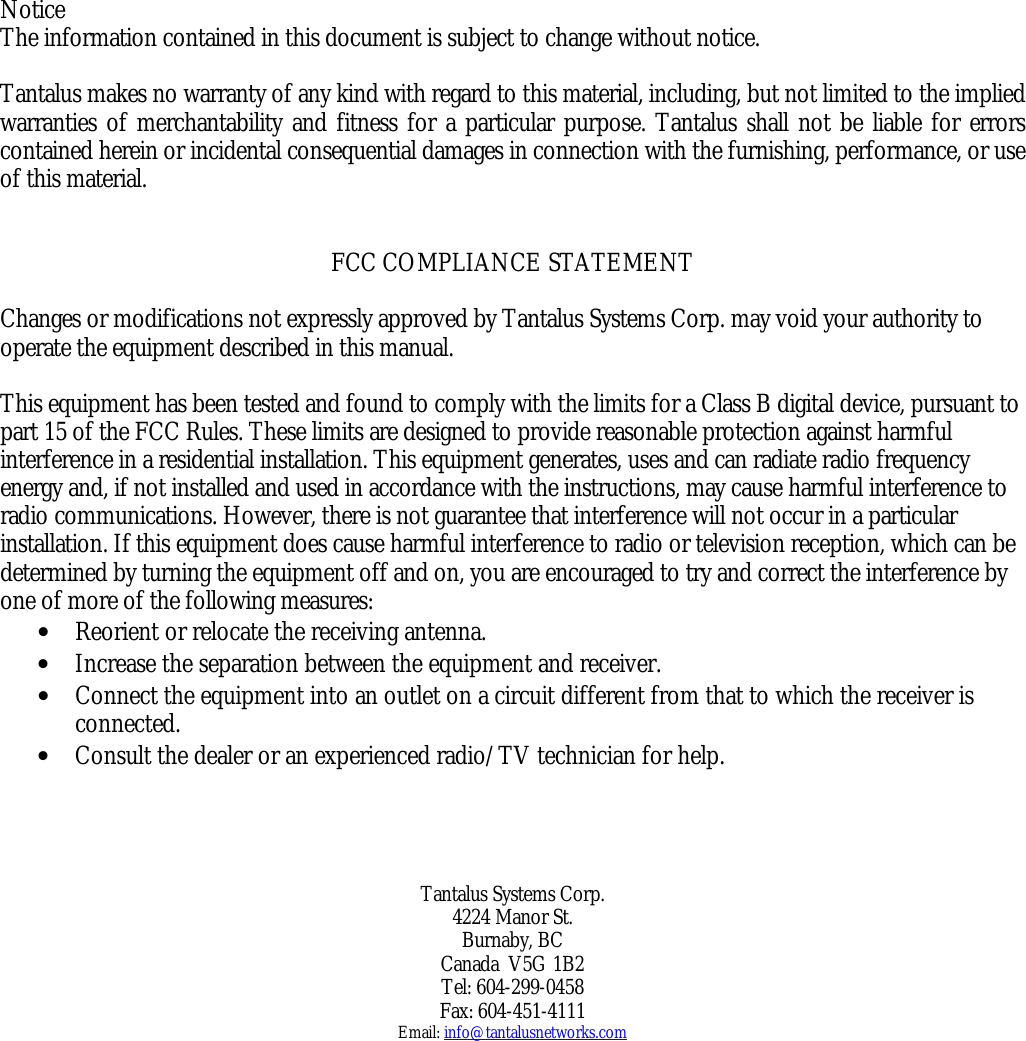   Notice The information contained in this document is subject to change without notice.  Tantalus makes no warranty of any kind with regard to this material, including, but not limited to the implied warranties of merchantability and fitness for a particular purpose. Tantalus shall not be liable for errors contained herein or incidental consequential damages in connection with the furnishing, performance, or use of this material.    FCC COMPLIANCE STATEMENT  Changes or modifications not expressly approved by Tantalus Systems Corp. may void your authority to operate the equipment described in this manual.   This equipment has been tested and found to comply with the limits for a Class B digital device, pursuant to part 15 of the FCC Rules. These limits are designed to provide reasonable protection against harmful interference in a residential installation. This equipment generates, uses and can radiate radio frequency energy and, if not installed and used in accordance with the instructions, may cause harmful interference to radio communications. However, there is not guarantee that interference will not occur in a particular installation. If this equipment does cause harmful interference to radio or television reception, which can be determined by turning the equipment off and on, you are encouraged to try and correct the interference by one of more of the following measures: •  Reorient or relocate the receiving antenna. •  Increase the separation between the equipment and receiver. •  Connect the equipment into an outlet on a circuit different from that to which the receiver is connected. •  Consult the dealer or an experienced radio/TV technician for help.       Tantalus Systems Corp. 4224 Manor St. Burnaby, BC Canada  V5G 1B2 Tel: 604-299-0458 Fax: 604-451-4111 Email: info@tantalusnetworks.com 