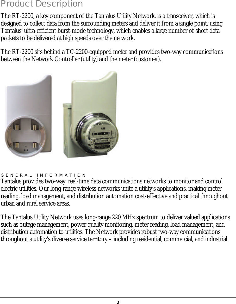   2Product Description The RT-2200, a key component of the Tantalus Utility Network, is a transceiver, which is designed to collect data from the surrounding meters and deliver it from a single point, using Tantalus’ ultra-efficient burst-mode technology, which enables a large number of short data packets to be delivered at high speeds over the network. The RT-2200 sits behind a TC-2200-equipped meter and provides two-way communications between the Network Controller (utility) and the meter (customer).     GENERAL INFORMATION Tantalus provides two-way, real-time data communications networks to monitor and control electric utilities. Our long-range wireless networks unite a utility’s applications, making meter reading, load management, and distribution automation cost-effective and practical throughout urban and rural service areas. The Tantalus Utility Network uses long-range 220 MHz spectrum to deliver valued applications such as outage management, power quality monitoring, meter reading, load management, and distribution automation to utilities. The Network provides robust two-way communications throughout a utility’s diverse service territory – including residential, commercial, and industrial.     