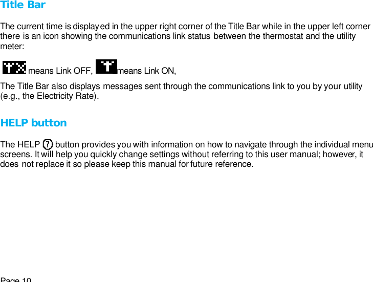 Page 10 Title Bar  The current time is displayed in the upper right corner of the Title Bar while in the upper left corner there is an icon showing the communications link status between the thermostat and the utility meter:    means Link OFF,  means Link ON,  The Title Bar also displays messages sent through the communications link to you by your utility (e.g., the Electricity Rate).  HELP button  The HELP       button provides you with information on how to navigate through the individual menu screens. It will help you quickly change settings without referring to this user manual; however, it does not replace it so please keep this manual for future reference. ? ? 