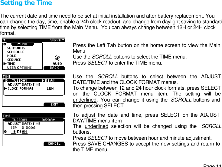   Page 11 Setting the Time  The current date and time need to be set at initial installation and after battery replacement. You can change the day, time, enable a 24h clock readout, and change from daylight saving to standard time by selecting TIME from the Main Menu.  You can always change between 12H or 24H clock format.  Press the Left Tab button on the home screen to view the Main Menu Use the SCROLL buttons to select the TIME menu. Press SELECT to enter the TIME menu.  Use the SCROLL buttons to select between the ADJUST DATE/TIME and the CLOCK FORMAT menus. To change between 12 and 24 hour clock formats, press SELECT on the CLOCK FORMAT menu item. The setting will be underlined. You can change it using the  SCROLL buttons and then pressing SELECT.   To adjust the date and time, press SELECT on the ADJUST DAY/TIME menu item. The  underlined selection will be changed using the  SCROLL buttons. Press SELECT to move between hour and minute adjustment. Press SAVE CHANGES to accept the new settings and return to the TIME menu. 