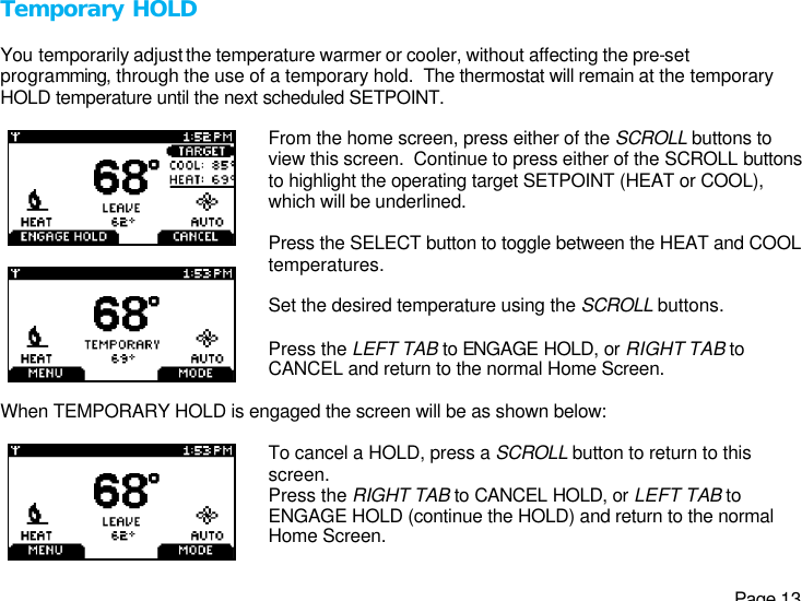   Page 13 Temporary HOLD  You temporarily adjust the temperature warmer or cooler, without affecting the pre-set programming, through the use of a temporary hold.  The thermostat will remain at the temporary HOLD temperature until the next scheduled SETPOINT.      From the home screen, press either of the SCROLL buttons to view this screen.  Continue to press either of the SCROLL buttons to highlight the operating target SETPOINT (HEAT or COOL), which will be underlined.  Press the SELECT button to toggle between the HEAT and COOL temperatures.  Set the desired temperature using the SCROLL buttons.  Press the LEFT TAB to ENGAGE HOLD, or RIGHT TAB to CANCEL and return to the normal Home Screen.  When TEMPORARY HOLD is engaged the screen will be as shown below:   To cancel a HOLD, press a SCROLL button to return to this screen. Press the RIGHT TAB to CANCEL HOLD, or LEFT TAB to ENGAGE HOLD (continue the HOLD) and return to the normal Home Screen. 