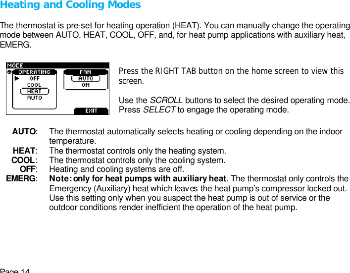 Page 14 Heating and Cooling Modes  The thermostat is pre-set for heating operation (HEAT). You can manually change the operating mode between AUTO, HEAT, COOL, OFF, and, for heat pump applications with auxiliary heat, EMERG.  Press the RIGHT TAB button on the home screen to view this screen.  Use the SCROLL buttons to select the desired operating mode. Press SELECT to engage the operating mode.  AUTO: The thermostat automatically selects heating or cooling depending on the indoor   temperature. HEAT: The thermostat controls only the heating system. COOL: The thermostat controls only the cooling system. OFF: Heating and cooling systems are off. EMERG: Note: only for heat pumps with auxiliary heat. The thermostat only controls the Emergency (Auxiliary) heat which leaves  the heat pump’s compressor locked out. Use this setting only when you suspect the heat pump is out of service or the outdoor conditions render inefficient the operation of the heat pump.  