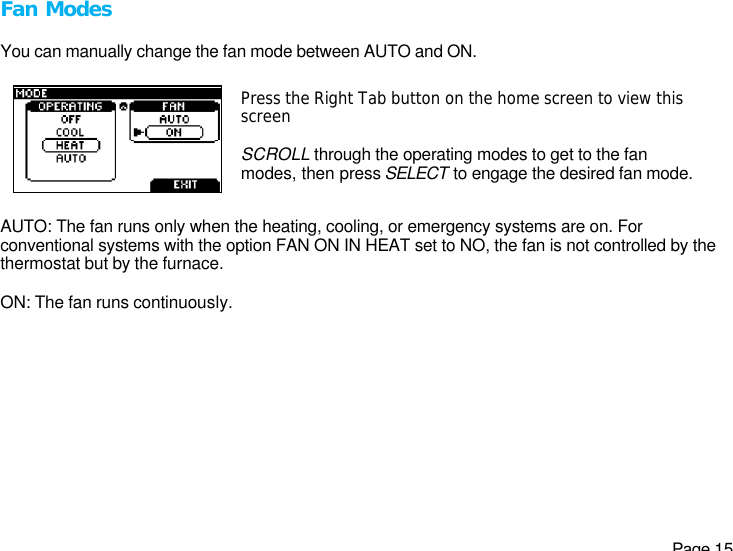   Page 15 Fan Modes  You can manually change the fan mode between AUTO and ON.  Press the Right Tab button on the home screen to view this screen  SCROLL through the operating modes to get to the fan modes, then press SELECT to engage the desired fan mode.   AUTO: The fan runs only when the heating, cooling, or emergency systems are on. For conventional systems with the option FAN ON IN HEAT set to NO, the fan is not controlled by the thermostat but by the furnace.  ON: The fan runs continuously. 