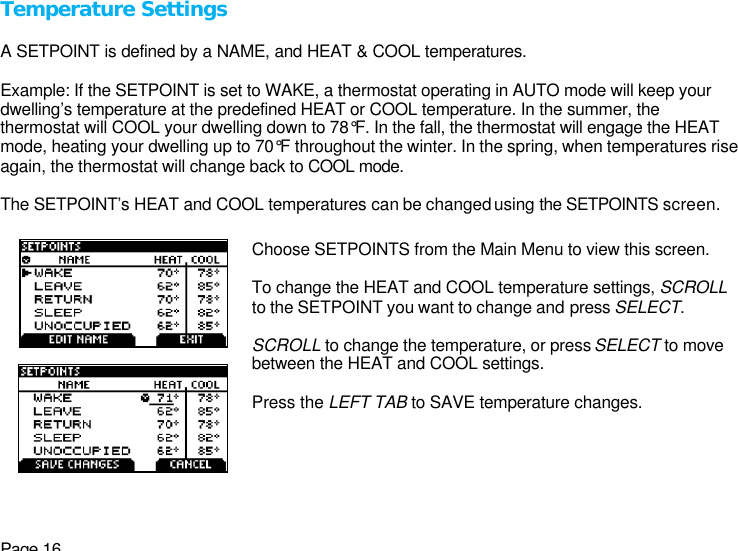 Page 16 Temperature Settings  A SETPOINT is defined by a NAME, and HEAT &amp; COOL temperatures.   Example: If the SETPOINT is set to WAKE, a thermostat operating in AUTO mode will keep your dwelling’s temperature at the predefined HEAT or COOL temperature. In the summer, the thermostat will COOL your dwelling down to 78°F. In the fall, the thermostat will engage the HEAT mode, heating your dwelling up to 70°F throughout the winter. In the spring, when temperatures rise again, the thermostat will change back to COOL mode.  The SETPOINT’s HEAT and COOL temperatures can be changed using the SETPOINTS screen.      Choose SETPOINTS from the Main Menu to view this screen.  To change the HEAT and COOL temperature settings, SCROLL to the SETPOINT you want to change and press SELECT.  SCROLL to change the temperature, or press SELECT to move between the HEAT and COOL settings.   Press the LEFT TAB to SAVE temperature changes.    