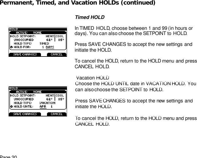 Page 20 Permanent, Timed, and Vacation HOLDs (continued)   Timed HOLD  In TIMED  HOLD, choose between 1 and 99 (in hours or days). You can also choose the SETPOINT to HOLD.  Press SAVE CHANGES to accept the new settings and initiate the HOLD.  To cancel the HOLD, return to the HOLD menu and press CANCEL HOLD.  Vacation HOLD Choose the HOLD UNTIL date in VACATION HOLD. You can also choose the SETPOINT to HOLD.   Press SAVE CHANGES to accept the new  settings and initiate the HOLD.   To cancel the HOLD, return to the HOLD menu and press  CANCEL HOLD.  