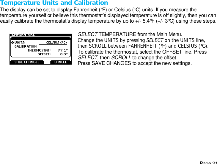   Page 21 Temperature Units and Calibration The display can be set to display Fahrenheit (°F) or Celsius (°C) units. If you measure the temperature yourself or believe this thermostat’s displayed temperature is off slightly, then you can easily calibrate the thermostat’s display temperature by up to +/- 5.4°F (+/- 3°C) using these steps.  SELECT TEMPERATURE from the Main Menu. Change the UNITS by pressing SELECT on the UNITS line, then SCROLL between FAHRENHEIT (°F) and CELSIUS (°C). To calibrate the thermostat, select the OFFSET line. Press SELECT, then SCROLL to change the offset. Press SAVE CHANGES to accept the new settings.  