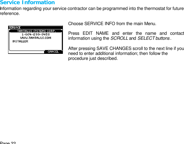 Page 22 Service Information Information regarding your service contractor can be programmed into the thermostat for future reference.    Choose SERVICE INFO from the main Menu.  Press EDIT NAME and enter the name and contact information using the SCROLL and SELECT buttons .  After pressing SAVE CHANGES scroll to the next line if you need to enter additional information; then follow the procedure just described.  