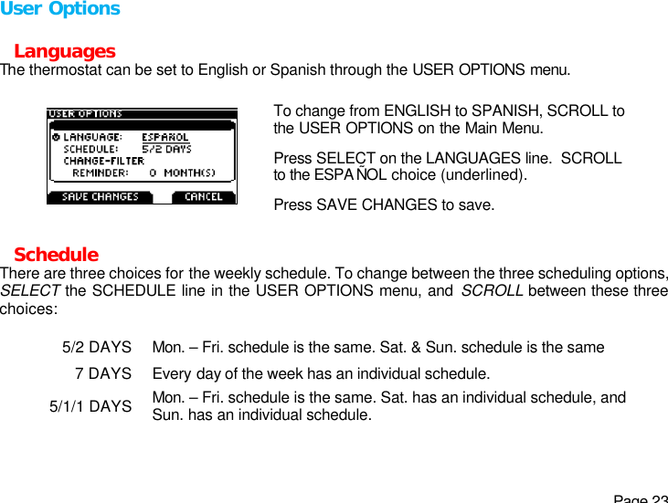   Page 23 User Options  Languages The thermostat can be set to English or Spanish through the USER OPTIONS menu.  To change from ENGLISH to SPANISH, SCROLL to the USER OPTIONS on the Main Menu. Press SELECT on the LANGUAGES line.  SCROLL to the ESPA ÑOL choice (underlined).   Press SAVE CHANGES to save.   Schedule There are three choices for the weekly schedule. To change between the three scheduling options, SELECT the SCHEDULE line in the USER OPTIONS menu, and SCROLL between these three choices:  5/2 DAYS Mon. – Fri. schedule is the same. Sat. &amp; Sun. schedule is the same 7 DAYS Every day of the week has an individual schedule. 5/1/1 DAYS Mon. – Fri. schedule is the same. Sat. has an individual schedule, and Sun. has an individual schedule.  