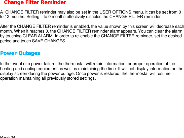 Page 24 Change Filter Reminder  A  CHANGE FILTER reminder may also be set in the USER OPTIONS menu. It can be set from 0 to 12 months. Setting it to 0 months effectively disables the CHANGE FILTER reminder.  After the CHANGE FILTER reminder is enabled, the value shown by this screen will decrease each month. When it reaches 0, the CHANGE FILTER reminder alarm appears. You can clear the alarm by touching CLEAR ALARM. In order to re-enable the CHANGE FILTER reminder, set the desired period and touch SAVE CHANGES.  Power Outages  In the event of a power failure, the thermostat will retain information for proper operation of the heating and cooling equipment as well as maintaining the time. It will not display information on the display screen during the power outage. Once power is restored, the thermostat will resume operation maintaining all previously stored settings. 