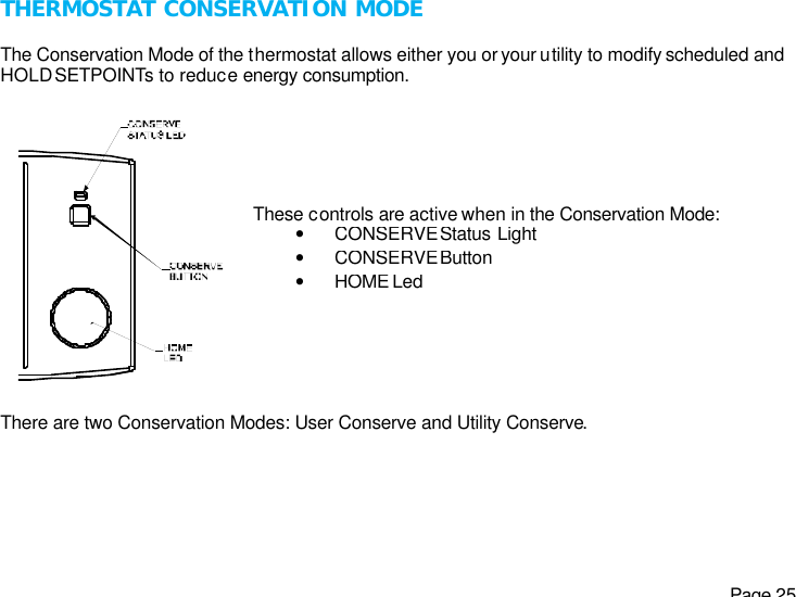   Page 25 THERMOSTAT CONSERVATION MODE  The Conservation Mode of the thermostat allows either you or your utility to modify scheduled and HOLD SETPOINTs to reduce energy consumption.   There are two Conservation Modes: User Conserve and Utility Conserve.  These controls are active when in the Conservation Mode: • CONSERVE Status Light • CONSERVE Button • HOME Led 