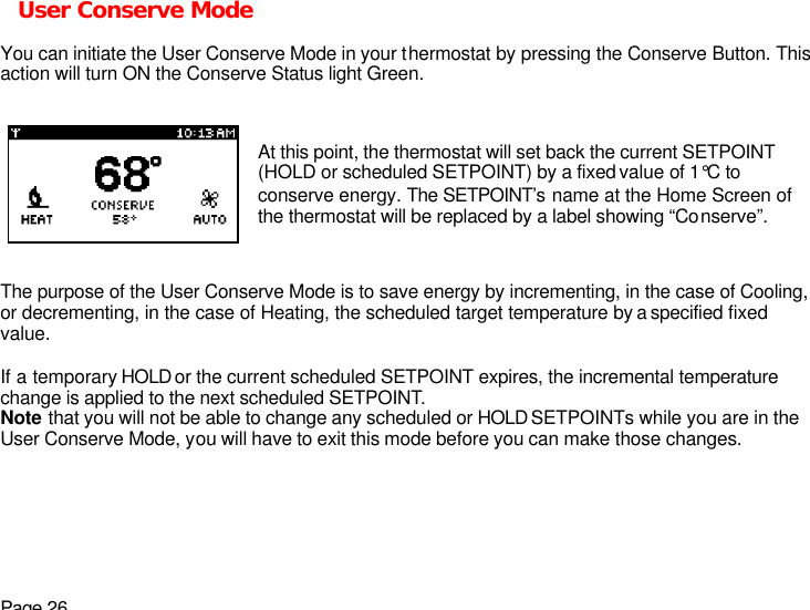 Page 26 User Conserve Mode  You can initiate the User Conserve Mode in your thermostat by pressing the Conserve Button. This action will turn ON the Conserve Status light Green.   The purpose of the User Conserve Mode is to save energy by incrementing, in the case of Cooling, or decrementing, in the case of Heating, the scheduled target temperature by a specified fixed value.  If a temporary HOLD or the current scheduled SETPOINT expires, the incremental temperature change is applied to the next scheduled SETPOINT. Note that you will not be able to change any scheduled or HOLD SETPOINTs while you are in the User Conserve Mode, you will have to exit this mode before you can make those changes.  At this point, the thermostat will set back the current SETPOINT (HOLD or scheduled SETPOINT) by a fixed value of 1°C to conserve energy. The SETPOINT’s name at the Home Screen of the thermostat will be replaced by a label showing “Conserve”. 