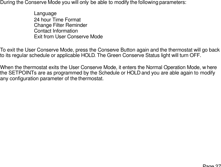   Page 27 During the Conserve Mode you will only be able to modify the following parameters:  Language 24 hour Time Format Change Filter Reminder Contact Information Exit from User Conserve Mode  To exit the User Conserve Mode, press the Conserve Button again and the thermostat will go back to its regular schedule or applicable HOLD. The Green Conserve Status light will turn OFF.  When the thermostat exits the User Conserve Mode, it enters the Normal Operation Mode, w here the SETPOINTs are as programmed by the Schedule or HOLD and you are able again to modify any configuration parameter of the thermostat.  