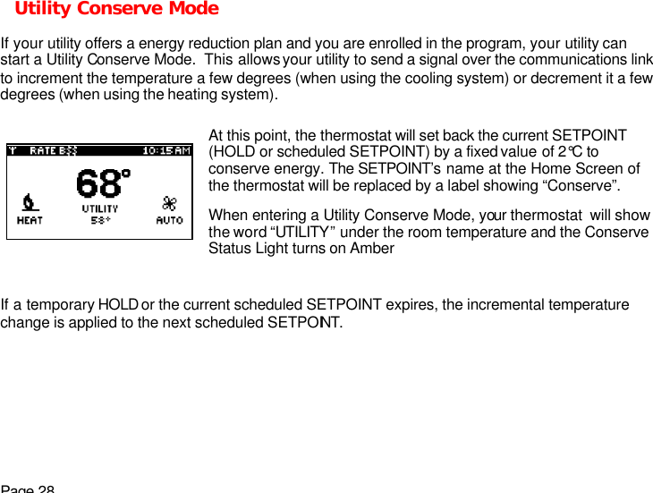 Page 28 Utility Conserve Mode  If your utility offers a energy reduction plan and you are enrolled in the program, your utility can start a Utility Conserve Mode.  This allows your utility to send a signal over the communications link to increment the temperature a few degrees (when using the cooling system) or decrement it a few degrees (when using the heating system).   If a temporary HOLD or the current scheduled SETPOINT expires, the incremental temperature change is applied to the next scheduled SETPOINT.   At this point, the thermostat will set back the current SETPOINT (HOLD or scheduled SETPOINT) by a fixed value of 2°C to conserve energy. The SETPOINT’s name at the Home Screen of the thermostat will be replaced by a label showing “Conserve”. When entering a Utility Conserve Mode, your thermostat  will show the word “UTILITY” under the room temperature and the Conserve Status Light turns on Amber  