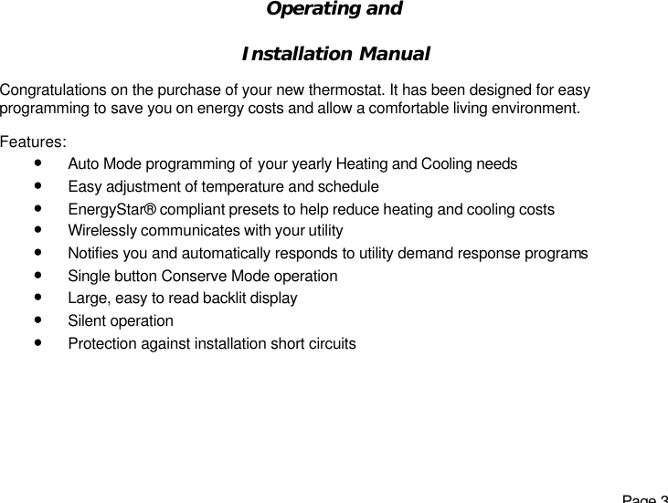   Page 3 Operating and   Installation Manual   Congratulations on the purchase of your new thermostat. It has been designed for easy programming to save you on energy costs and allow a comfortable living environment.  Features: • Auto Mode programming of your yearly Heating and Cooling needs • Easy adjustment of temperature and schedule • EnergyStar® compliant presets to help reduce heating and cooling costs  • Wirelessly communicates with your utility • Notifies you and automatically responds to utility demand response programs • Single button Conserve Mode operation • Large, easy to read backlit display • Silent operation • Protection against installation short circuits  