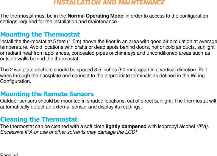 Page 30 INSTALLATION AND MAINTENANCE  The thermostat must be in the Normal Operating Mode  in order to access to the configuration settings required for the installation and maintenance.   Mounting the Thermostat Install the thermostat at 5 feet (1.5m) above the floor in an area with good air circulation at average temperature. Avoid locations with drafts or dead spots behind doors, hot or cold air ducts, sunlight or radiant heat from appliances, concealed pipes or chimneys and unconditioned areas such as outside walls behind the thermostat.  The 2 wallplate anchors should be spaced 3.5 inches (90 mm) apart in a vertical direction. Pull wires through the backplate and connect to the appropriate terminals as defined in the Wiring Configuration.  Mounting the Remote Sensors Outdoor sensors should be mounted in shaded locations, out of direct sunlight. The thermostat will automatically detect an external sensor and display its readings.  Cleaning the Thermostat The thermostat can be cleaned with a soft cloth lightly dampened with isopropyl alcohol (IPA). Excessive IPA or use of other solvents may damage the LCD! 