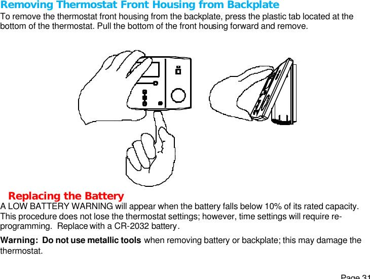   Page 31 Removing Thermostat Front Housing from Backplate To remove the thermostat front housing from the backplate, press the plastic tab located at the bottom of the thermostat. Pull the bottom of the front housing forward and remove.  Replacing the Battery A LOW BATTERY WARNING will appear when the battery falls below 10% of its rated capacity. This procedure does not lose the thermostat settings; however, time settings will require re-programming.  Replace with a CR-2032 battery. Warning:  Do not use metallic tools when removing battery or backplate; this may damage the thermostat. 