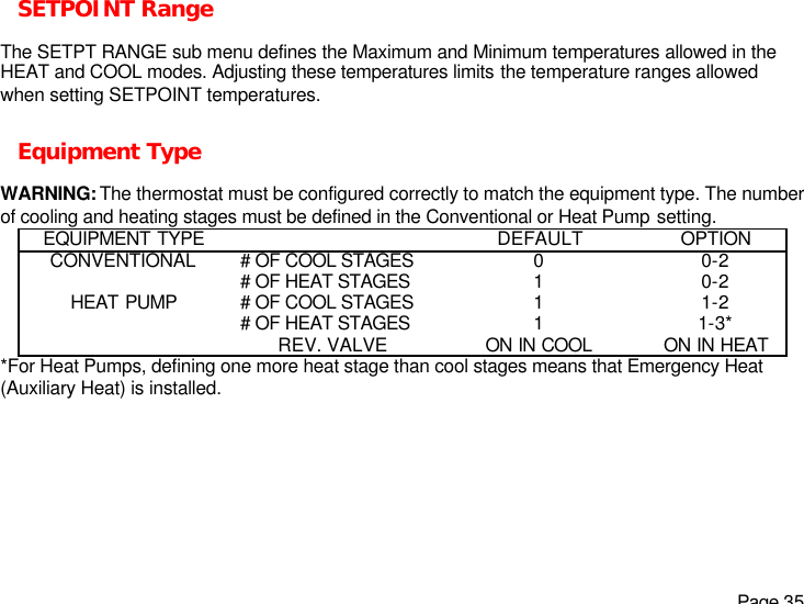   Page 35 SETPOINT Range  The SETPT RANGE sub menu defines the Maximum and Minimum temperatures allowed in the HEAT and COOL modes. Adjusting these temperatures limits the temperature ranges allowed when setting SETPOINT temperatures.  Equipment Type  WARNING: The thermostat must be configured correctly to match the equipment type. The number of cooling and heating stages must be defined in the Conventional or Heat Pump setting.  EQUIPMENT TYPE    DEFAULT OPTION CONVENTIONAL # OF COOL STAGES 0 0-2  # OF HEAT STAGES 1 0-2 HEAT PUMP # OF COOL STAGES 1 1-2  # OF HEAT STAGES 1 1-3*  REV. VALVE ON IN COOL ON IN HEAT *For Heat Pumps, defining one more heat stage than cool stages means that Emergency Heat (Auxiliary Heat) is installed. 