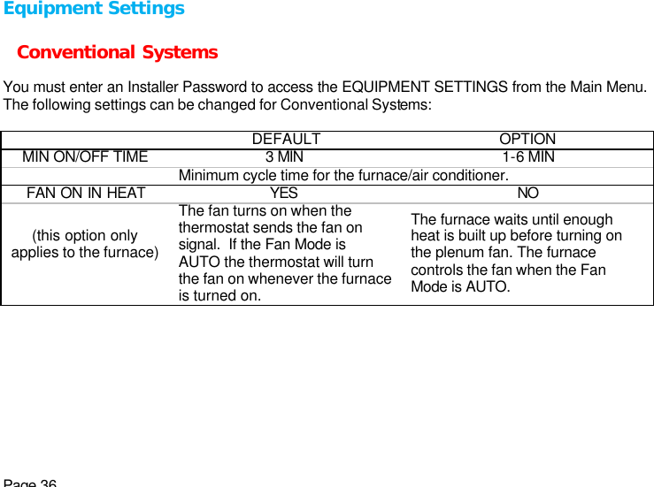 Page 36 Equipment Settings  Conventional Systems  You must enter an Installer Password to access the EQUIPMENT SETTINGS from the Main Menu. The following settings can be changed for Conventional Systems:    DEFAULT OPTION MIN ON/OFF TIME 3 MIN 1-6 MIN  Minimum cycle time for the furnace/air conditioner. FAN ON IN HEAT YES NO (this option only applies to the furnace)  The fan turns on when the thermostat sends the fan on signal.  If the Fan Mode is AUTO the thermostat will turn the fan on whenever the furnace is turned on. The furnace waits until enough heat is built up before turning on the plenum fan. The furnace controls the fan when the Fan Mode is AUTO.  