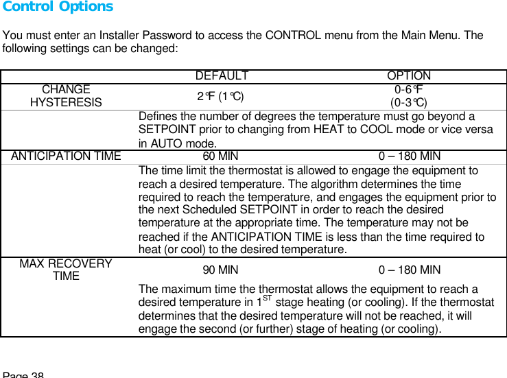 Page 38 Control Options  You must enter an Installer Password to access the CONTROL menu from the Main Menu. The following settings can be changed:    DEFAULT OPTION CHANGE HYSTERESIS 2°F (1°C) 0-6°F (0-3°C)  Defines the number of degrees the temperature must go beyond a SETPOINT prior to changing from HEAT to COOL mode or vice versa in AUTO mode. ANTICIPATION TIME 60 MIN 0 – 180 MIN  The time limit the thermostat is allowed to engage the equipment to reach a desired temperature. The algorithm determines the time required to reach the temperature, and engages the equipment prior to the next Scheduled SETPOINT in order to reach the desired temperature at the appropriate time. The temperature may not be reached if the ANTICIPATION TIME is less than the time required to heat (or cool) to the desired temperature.  MAX RECOVERY TIME 90 MIN 0 – 180 MIN  The maximum time the thermostat allows the equipment to reach a desired temperature in 1ST stage heating (or cooling). If the thermostat determines that the desired temperature will not be reached, it will engage the second (or further) stage of heating (or cooling). 