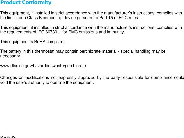 Page 42 Product Conformity  This equipment, if installed in strict accordance with the manufacturer’s instructions, complies with the limits for a Class B computing device pursuant to Part 15 of FCC rules.  This equipment, if installed in strict accordance with the manufacturer’s instructions, complies with the requirements of IEC 60730-1 for EMC emissions and immunity.  This equipment is RoHS compliant.  The battery in this thermostat may contain perchlorate material - special handling may be necessary.  www.dtsc.ca.gov/hazardouswaste/perchlorate  Changes or modifications not expressly approved by the party responsible for compliance could void the user’s authority to operate the equipment.