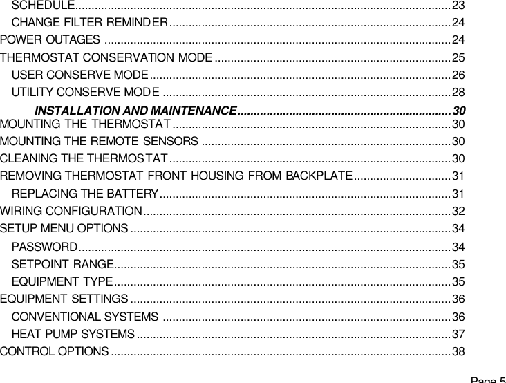   Page 5 SCHEDULE....................................................................................................................23 CHANGE FILTER REMINDER.......................................................................................24 POWER OUTAGES ...........................................................................................................24 THERMOSTAT CONSERVATION MODE .........................................................................25 USER CONSERVE MODE.............................................................................................26 UTILITY CONSERVE MODE.........................................................................................28 INSTALLATION AND MAINTENANCE..................................................................30 MOUNTING THE THERMOSTAT......................................................................................30 MOUNTING THE REMOTE SENSORS .............................................................................30 CLEANING THE THERMOSTAT.......................................................................................30 REMOVING THERMOSTAT FRONT HOUSING FROM BACKPLATE..............................31 REPLACING THE BATTERY..........................................................................................31 WIRING CONFIGURATION...............................................................................................32 SETUP MENU OPTIONS ...................................................................................................34 PASSWORD...................................................................................................................34 SETPOINT RANGE........................................................................................................35 EQUIPMENT TYPE........................................................................................................35 EQUIPMENT SETTINGS ...................................................................................................36 CONVENTIONAL SYSTEMS .........................................................................................36 HEAT PUMP SYSTEMS .................................................................................................37 CONTROL OPTIONS .........................................................................................................38 