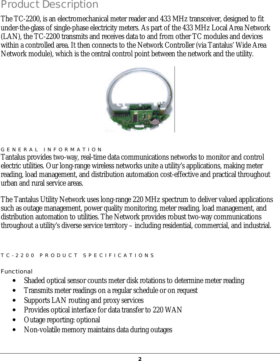   2Product Description The TC-2200, is an electromechanical meter reader and 433 MHz transceiver, designed to fit under-the-glass of single-phase electricity meters. As part of the 433 MHz Local Area Network (LAN), the TC-2200 transmits and receives data to and from other TC modules and devices within a controlled area. It then connects to the Network Controller (via Tantalus’ Wide Area Network module), which is the central control point between the network and the utility.  GENERAL INFORMATION Tantalus provides two-way, real-time data communications networks to monitor and control electric utilities. Our long-range wireless networks unite a utility’s applications, making meter reading, load management, and distribution automation cost-effective and practical throughout urban and rural service areas. The Tantalus Utility Network uses long-range 220 MHz spectrum to deliver valued applications such as outage management, power quality monitoring, meter reading, load management, and distribution automation to utilities. The Network provides robust two-way communications throughout a utility’s diverse service territory – including residential, commercial, and industrial.  TC-2200 PRODUCT SPECIFICATIONS  Functional  •  Shaded optical sensor counts meter disk rotations to determine meter reading •  Transmits meter readings on a regular schedule or on request •  Supports LAN routing and proxy services •  Provides optical interface for data transfer to 220 WAN •  Outage reporting: optional •  Non-volatile memory maintains data during outages  