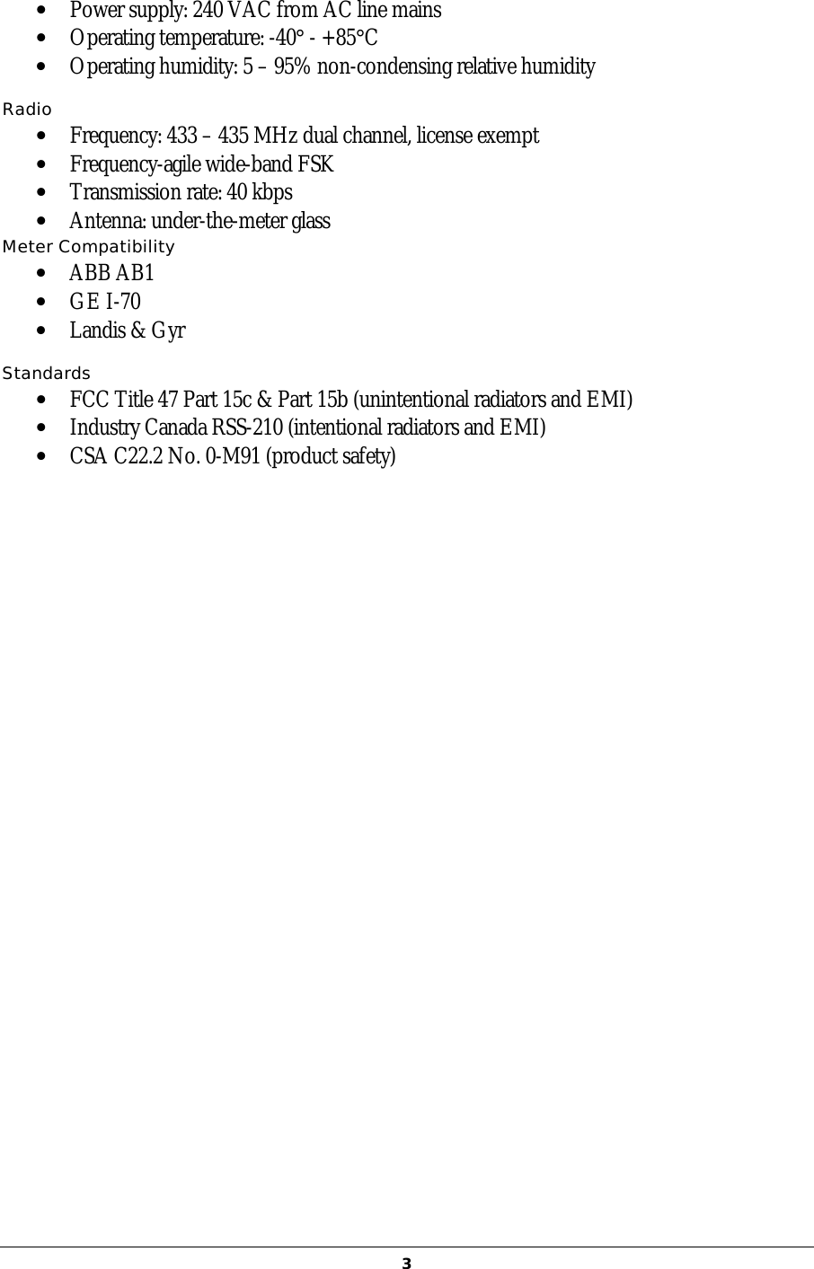   3•  Power supply: 240 VAC from AC line mains •  Operating temperature: -40° - +85°C •  Operating humidity: 5 – 95% non-condensing relative humidity  Radio  •  Frequency: 433 – 435 MHz dual channel, license exempt •  Frequency-agile wide-band FSK •  Transmission rate: 40 kbps •  Antenna: under-the-meter glass Meter Compatibility •  ABB AB1 •  GE I-70 •  Landis &amp; Gyr  Standards •  FCC Title 47 Part 15c &amp; Part 15b (unintentional radiators and EMI) •  Industry Canada RSS-210 (intentional radiators and EMI) •  CSA C22.2 No. 0-M91 (product safety)       