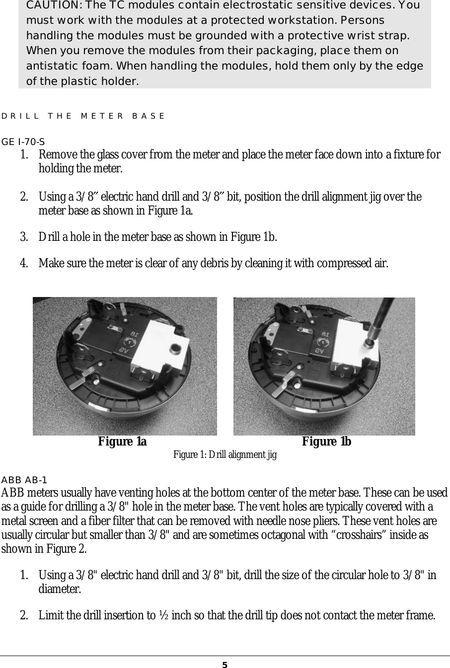   5 CAUTION: The TC modules contain electrostatic sensitive devices. You must work with the modules at a protected workstation. Persons handling the modules must be grounded with a protective wrist strap. When you remove the modules from their packaging, place them on antistatic foam. When handling the modules, hold them only by the edge of the plastic holder. DRILL THE METER BASE  GE I-70-S 1. Remove the glass cover from the meter and place the meter face down into a fixture for holding the meter.  2. Using a 3/8″ electric hand drill and 3/8″ bit, position the drill alignment jig over the meter base as shown in Figure 1a.  3. Drill a hole in the meter base as shown in Figure 1b.  4. Make sure the meter is clear of any debris by cleaning it with compressed air.                            Figure 1a                                                  Figure 1b Figure 1: Drill alignment jig ABB AB-1 ABB meters usually have venting holes at the bottom center of the meter base. These can be used as a guide for drilling a 3/8&quot; hole in the meter base. The vent holes are typically covered with a metal screen and a fiber filter that can be removed with needle nose pliers. These vent holes are usually circular but smaller than 3/8&quot; and are sometimes octagonal with “crosshairs” inside as shown in Figure 2. 1. Using a 3/8&quot; electric hand drill and 3/8&quot; bit, drill the size of the circular hole to 3/8&quot; in diameter.  2. Limit the drill insertion to ½ inch so that the drill tip does not contact the meter frame.  