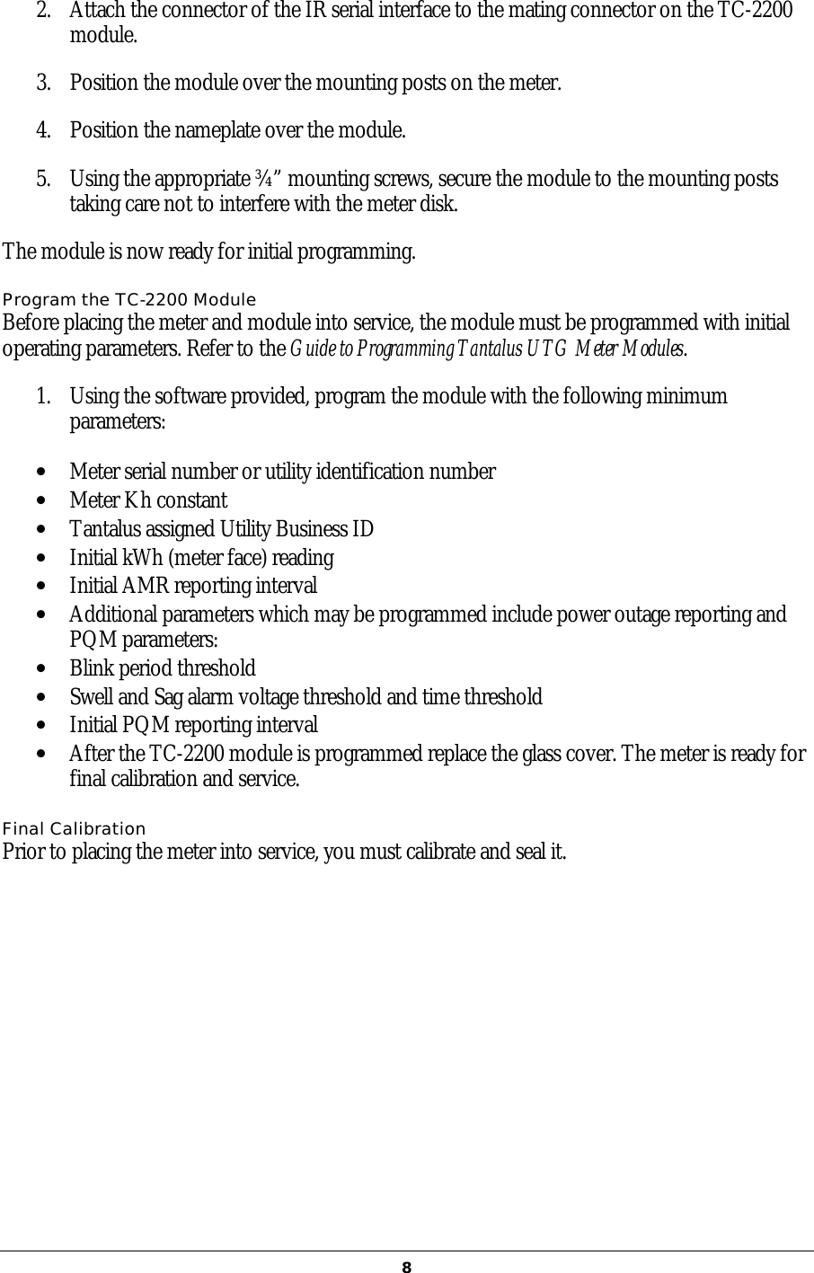   82. Attach the connector of the IR serial interface to the mating connector on the TC-2200 module.  3. Position the module over the mounting posts on the meter.   4. Position the nameplate over the module.  5. Using the appropriate ¾” mounting screws, secure the module to the mounting posts taking care not to interfere with the meter disk.  The module is now ready for initial programming. Program the TC-2200 Module Before placing the meter and module into service, the module must be programmed with initial operating parameters. Refer to the Guide to Programming Tantalus UTG Meter Modules.  1. Using the software provided, program the module with the following minimum parameters: •  Meter serial number or utility identification number •  Meter Kh constant •  Tantalus assigned Utility Business ID •  Initial kWh (meter face) reading •  Initial AMR reporting interval •  Additional parameters which may be programmed include power outage reporting and PQM parameters: •  Blink period threshold •  Swell and Sag alarm voltage threshold and time threshold •  Initial PQM reporting interval •  After the TC-2200 module is programmed replace the glass cover. The meter is ready for final calibration and service.  Final Calibration Prior to placing the meter into service, you must calibrate and seal it.     