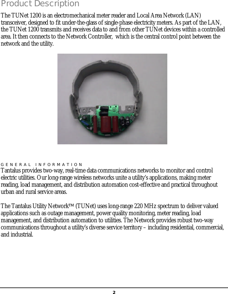   2Product Description The TUNet 1200 is an electromechanical meter reader and Local Area Network (LAN) transceiver, designed to fit under-the-glass of single-phase electricity meters. As part of the LAN, the TUNet 1200 transmits and receives data to and from other TUNet devices within a controlled area. It then connects to the Network Controller,  which is the central control point between the network and the utility.  GENERAL INFORMATION Tantalus provides two-way, real-time data communications networks to monitor and control electric utilities. Our long-range wireless networks unite a utility’s applications, making meter reading, load management, and distribution automation cost-effective and practical throughout urban and rural service areas. The Tantalus Utility Network (TUNet) uses long-range 220 MHz spectrum to deliver valued applications such as outage management, power quality monitoring, meter reading, load management, and distribution automation to utilities. The Network provides robust two-way communications throughout a utility’s diverse service territory – including residential, commercial, and industrial.   