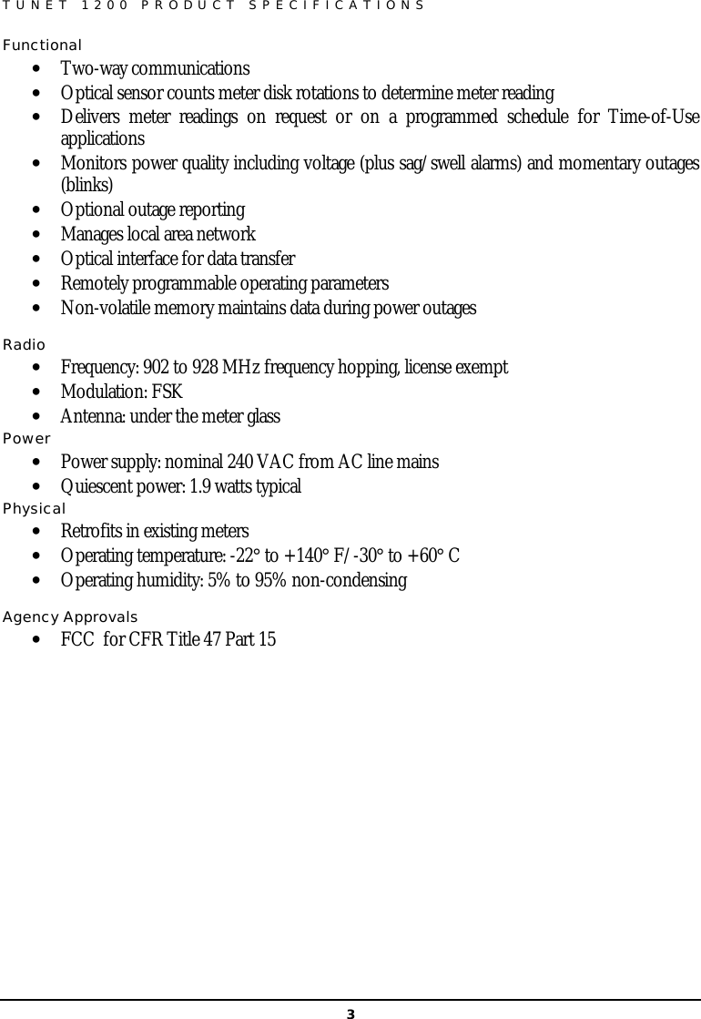   3 TUNET 1200 PRODUCT SPECIFICATIONS  Functional  • Two-way communications • Optical sensor counts meter disk rotations to determine meter reading • Delivers meter readings on request or on a programmed schedule for Time-of-Use applications  • Monitors power quality including voltage (plus sag/swell alarms) and momentary outages (blinks) • Optional outage reporting • Manages local area network • Optical interface for data transfer • Remotely programmable operating parameters • Non-volatile memory maintains data during power outages  Radio  • Frequency: 902 to 928 MHz frequency hopping, license exempt • Modulation: FSK • Antenna: under the meter glass Power • Power supply: nominal 240 VAC from AC line mains • Quiescent power: 1.9 watts typical Physical • Retrofits in existing meters • Operating temperature: -22° to +140° F/-30° to +60° C • Operating humidity: 5% to 95% non-condensing  Agency Approvals • FCC  for CFR Title 47 Part 15        