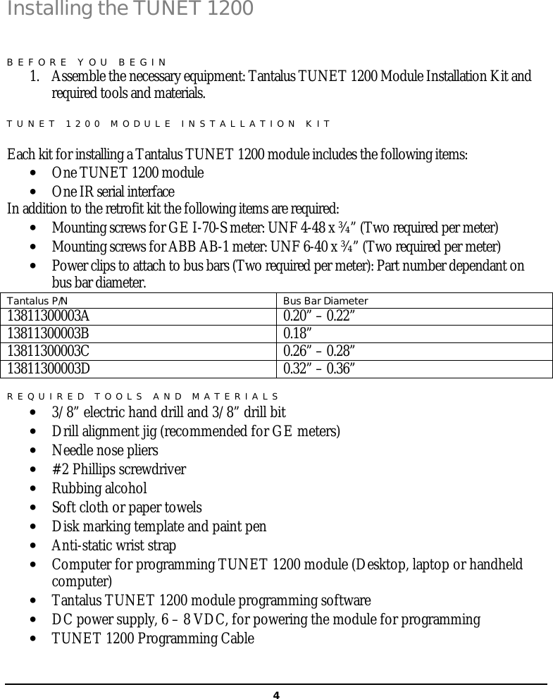   4Installing the TUNET 1200 BEFORE YOU BEGIN 1. Assemble the necessary equipment: Tantalus TUNET 1200 Module Installation Kit and required tools and materials. TUNET 1200 MODULE INSTALLATION KIT  Each kit for installing a Tantalus TUNET 1200 module includes the following items: • One TUNET 1200 module • One IR serial interface In addition to the retrofit kit the following items are required: • Mounting screws for GE I-70-S meter: UNF 4-48 x ¾” (Two required per meter) • Mounting screws for ABB AB-1 meter: UNF 6-40 x ¾” (Two required per meter) • Power clips to attach to bus bars (Two required per meter): Part number dependant on bus bar diameter. Tantalus P/N Bus Bar Diameter 13811300003A 0.20” – 0.22” 13811300003B 0.18” 13811300003C 0.26” – 0.28” 13811300003D 0.32” – 0.36”  REQUIRED TOOLS AND MATERIALS • 3/8” electric hand drill and 3/8” drill bit • Drill alignment jig (recommended for GE meters) • Needle nose pliers • #2 Phillips screwdriver • Rubbing alcohol  • Soft cloth or paper towels • Disk marking template and paint pen • Anti-static wrist strap • Computer for programming TUNET 1200 module (Desktop, laptop or handheld computer) • Tantalus TUNET 1200 module programming software • DC power supply, 6 – 8 VDC, for powering the module for programming • TUNET 1200 Programming Cable  