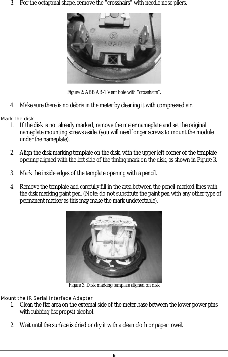   63. For the octagonal shape, remove the “crosshairs” with needle nose pliers.  Figure 2: ABB AB-1 Vent hole with “crosshairs”. 4. Make sure there is no debris in the meter by cleaning it with compressed air. Mark the disk 1. If the disk is not already marked, remove the meter nameplate and set the original nameplate mounting screws aside. (you will need longer screws to mount the module under the nameplate).  2. Align the disk marking template on the disk, with the upper left corner of the template opening aligned with the left side of the timing mark on the disk, as shown in Figure 3.  3. Mark the inside edges of the template opening with a pencil.  4. Remove the template and carefully fill in the area between the pencil-marked lines with the disk marking paint pen. (Note: do not substitute the paint pen with any other type of permanent marker as this may make the mark undetectable).  Figure 3: Disk marking template aligned on disk Mount the IR Serial Interface Adapter 1. Clean the flat area on the external side of the meter base between the lower power pins with rubbing (isopropyl) alcohol.  2. Wait until the surface is dried or dry it with a clean cloth or paper towel.  