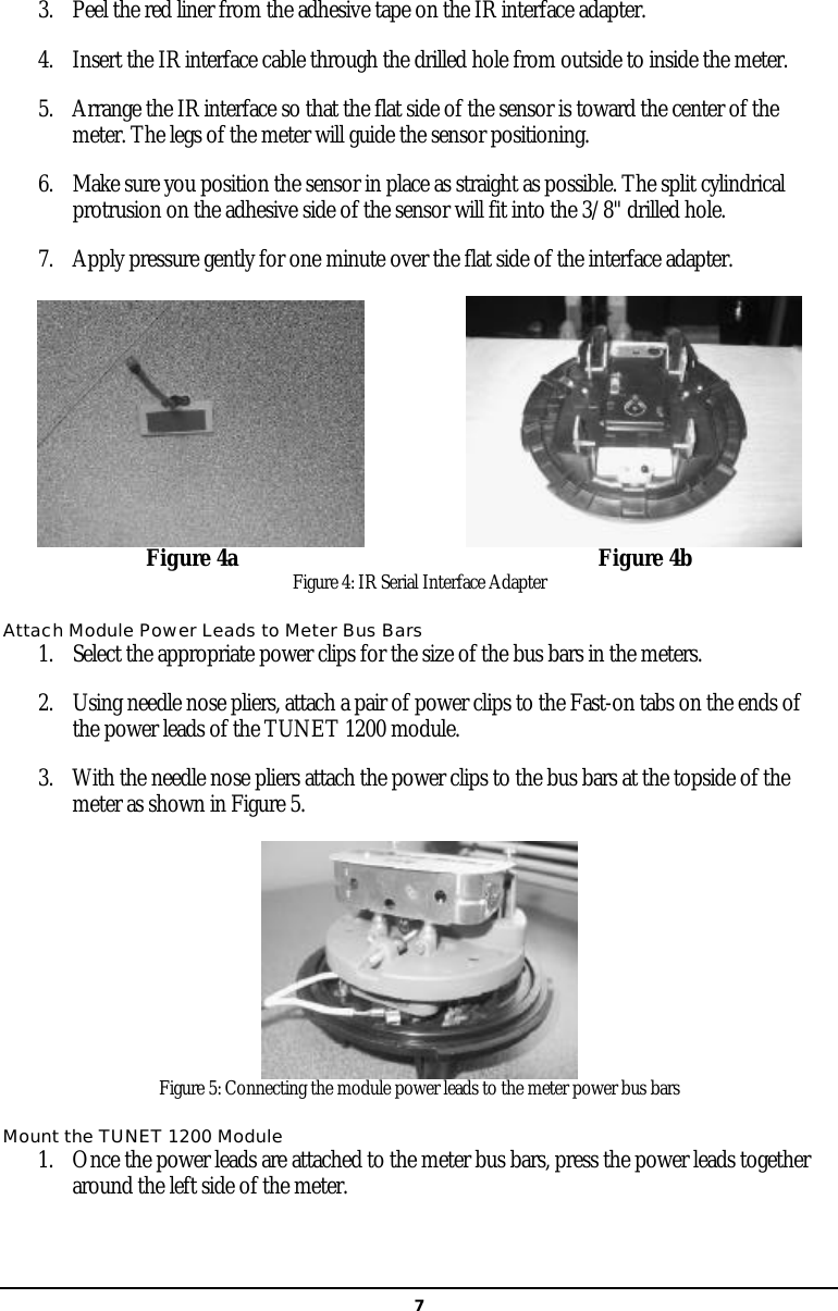   73. Peel the red liner from the adhesive tape on the IR interface adapter.  4. Insert the IR interface cable through the drilled hole from outside to inside the meter.  5. Arrange the IR interface so that the flat side of the sensor is toward the center of the meter. The legs of the meter will guide the sensor positioning.  6. Make sure you position the sensor in place as straight as possible. The split cylindrical protrusion on the adhesive side of the sensor will fit into the 3/8&quot; drilled hole.  7. Apply pressure gently for one minute over the flat side of the interface adapter.                              Figure 4a                                                               Figure 4b Figure 4: IR Serial Interface Adapter Attach Module Power Leads to Meter Bus Bars 1. Select the appropriate power clips for the size of the bus bars in the meters. 2. Using needle nose pliers, attach a pair of power clips to the Fast-on tabs on the ends of the power leads of the TUNET 1200 module. 3. With the needle nose pliers attach the power clips to the bus bars at the topside of the meter as shown in Figure 5.  Figure 5: Connecting the module power leads to the meter power bus bars Mount the TUNET 1200 Module 1. Once the power leads are attached to the meter bus bars, press the power leads together around the left side of the meter.   