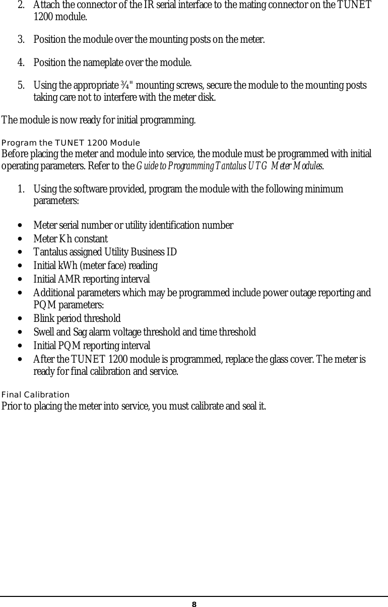   82. Attach the connector of the IR serial interface to the mating connector on the TUNET 1200 module.  3. Position the module over the mounting posts on the meter.   4. Position the nameplate over the module.  5. Using the appropriate ¾&quot; mounting screws, secure the module to the mounting posts taking care not to interfere with the meter disk.  The module is now ready for initial programming. Program the TUNET 1200 Module Before placing the meter and module into service, the module must be programmed with initial operating parameters. Refer to the Guide to Programming Tantalus UTG Meter Modules.  1. Using the software provided, program the module with the following minimum parameters: • Meter serial number or utility identification number • Meter Kh constant • Tantalus assigned Utility Business ID • Initial kWh (meter face) reading • Initial AMR reporting interval • Additional parameters which may be programmed include power outage reporting and PQM parameters: • Blink period threshold • Swell and Sag alarm voltage threshold and time threshold • Initial PQM reporting interval • After the TUNET 1200 module is programmed, replace the glass cover. The meter is ready for final calibration and service.  Final Calibration Prior to placing the meter into service, you must calibrate and seal it.     