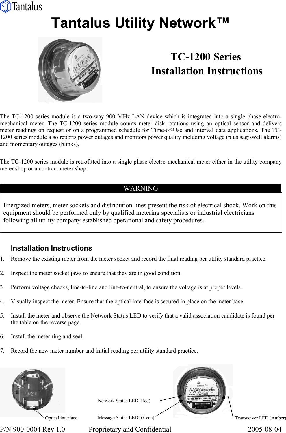  P/N 900-0004 Rev 1.0     Proprietary and Confidential  2005-08-04   Tantalus Utility Network™          The TC-1200 series module is a two-way 900 MHz LAN device which is integrated into a single phase electro-mechanical meter. The TC-1200 series module counts meter disk rotations using an optical sensor and delivers meter readings on request or on a programmed schedule for Time-of-Use and interval data applications. The TC-1200 series module also reports power outages and monitors power quality including voltage (plus sag/swell alarms) and momentary outages (blinks).  The TC-1200 series module is retrofitted into a single phase electro-mechanical meter either in the utility company meter shop or a contract meter shop.  WARNING  Energized meters, meter sockets and distribution lines present the risk of electrical shock. Work on this equipment should be performed only by qualified metering specialists or industrial electricians following all utility company established operational and safety procedures.   Installation Instructions 1. Remove the existing meter from the meter socket and record the final reading per utility standard practice. 2. Inspect the meter socket jaws to ensure that they are in good condition. 3. Perform voltage checks, line-to-line and line-to-neutral, to ensure the voltage is at proper levels.  4. Visually inspect the meter. Ensure that the optical interface is secured in place on the meter base. 5. Install the meter and observe the Network Status LED to verify that a valid association candidate is found per the table on the reverse page. 6. Install the meter ring and seal. 7. Record the new meter number and initial reading per utility standard practice.      TC-1200 Series  Installation Instructions Optical interface Network Status LED (Red) Message Status LED (Green)  Transceiver LED (Amber)