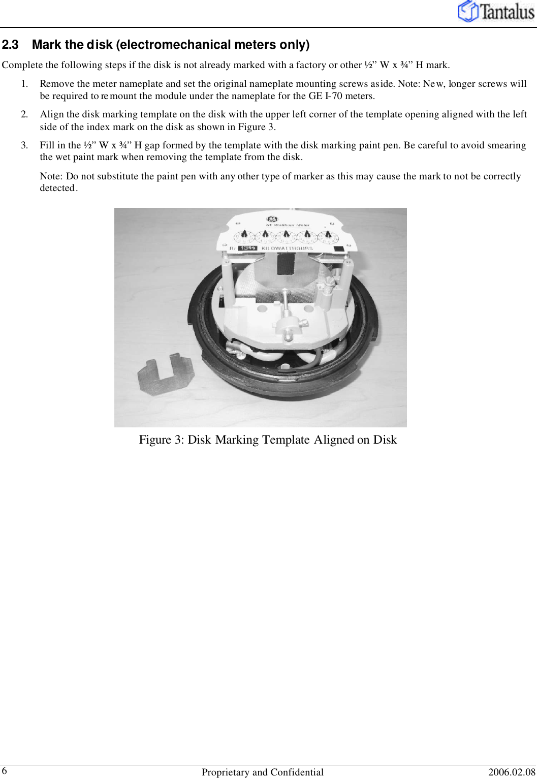   Proprietary and Confidential 2006.02.08 6 2.3 Mark the disk (electromechanical meters only) Complete the following steps if the disk is not already marked with a factory or other ½” W x ¾” H mark. 1. Remove the meter nameplate and set the original nameplate mounting screws aside. Note: New, longer screws will be required to re mount the module under the nameplate for the GE I-70 meters.  2. Align the disk marking template on the disk with the upper left corner of the template opening aligned with the left side of the index mark on the disk as shown in Figure 3.  3. Fill in the ½” W x ¾” H gap formed by the template with the disk marking paint pen. Be careful to avoid smearing the wet paint mark when removing the template from the disk.  Note: Do not substitute the paint pen with any other type of marker as this may cause the mark to not be correctly detected. Figure 3: Disk Marking Template Aligned on Disk 