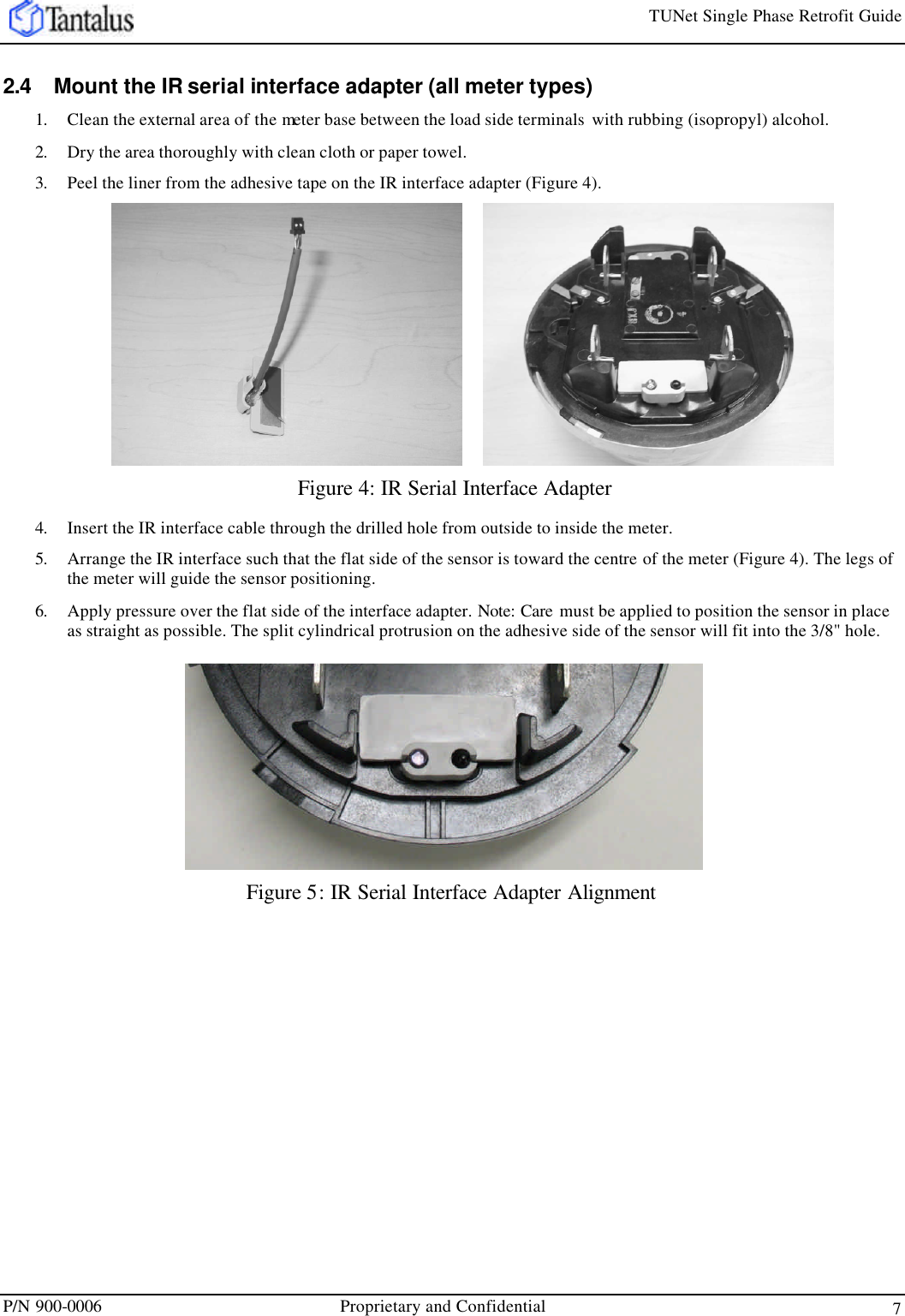 TUNet Single Phase Retrofit Guide P/N 900-0006 Proprietary and Confidential 7 2.4 Mount the IR serial interface adapter (all meter types) 1. Clean the external area of the meter base between the load side terminals  with rubbing (isopropyl) alcohol.  2. Dry the area thoroughly with clean cloth or paper towel.  3. Peel the liner from the adhesive tape on the IR interface adapter (Figure 4).   Figure 4: IR Serial Interface Adapter 4. Insert the IR interface cable through the drilled hole from outside to inside the meter. 5. Arrange the IR interface such that the flat side of the sensor is toward the centre of the meter (Figure 4). The legs of the meter will guide the sensor positioning.  6. Apply pressure over the flat side of the interface adapter. Note: Care  must be applied to position the sensor in place as straight as possible. The split cylindrical protrusion on the adhesive side of the sensor will fit into the 3/8&quot; hole. Figure 5: IR Serial Interface Adapter Alignment 