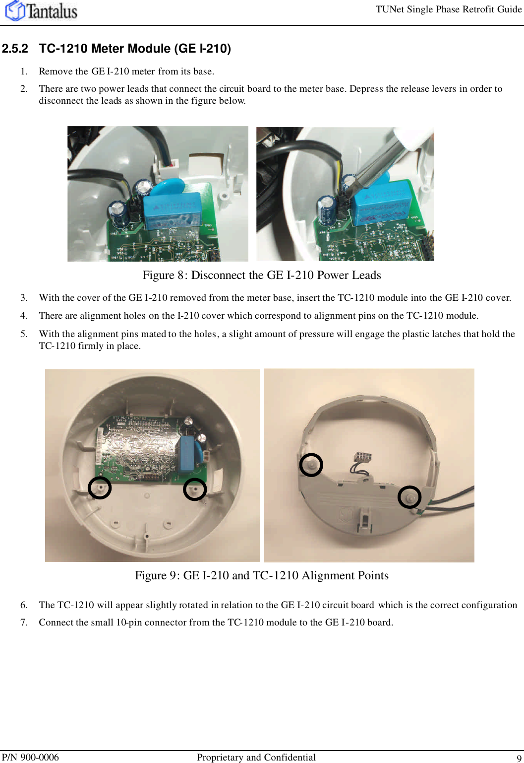 TUNet Single Phase Retrofit Guide P/N 900-0006 Proprietary and Confidential 9  2.5.2 TC-1210 Meter Module (GE I-210) 1. Remove the GE I-210 meter from its base.  2. There are two power leads that connect the circuit board to the meter base. Depress the release levers in order to disconnect the leads as shown in the figure below. Figure 8: Disconnect the GE I-210 Power Leads 3. With the cover of the GE I-210 removed from the meter base, insert the TC-1210 module into the GE I-210 cover. 4. There are alignment holes on the I-210 cover which correspond to alignment pins on the TC-1210 module. 5. With the alignment pins mated to the holes, a slight amount of pressure will engage the plastic latches that hold the TC-1210 firmly in place. Figure 9: GE I-210 and TC-1210 Alignment Points 6. The TC-1210 will appear slightly rotated in relation to the GE I-210 circuit board which is the correct configuration 7. Connect the small 10-pin connector from the TC-1210 module to the GE I-210 board.     