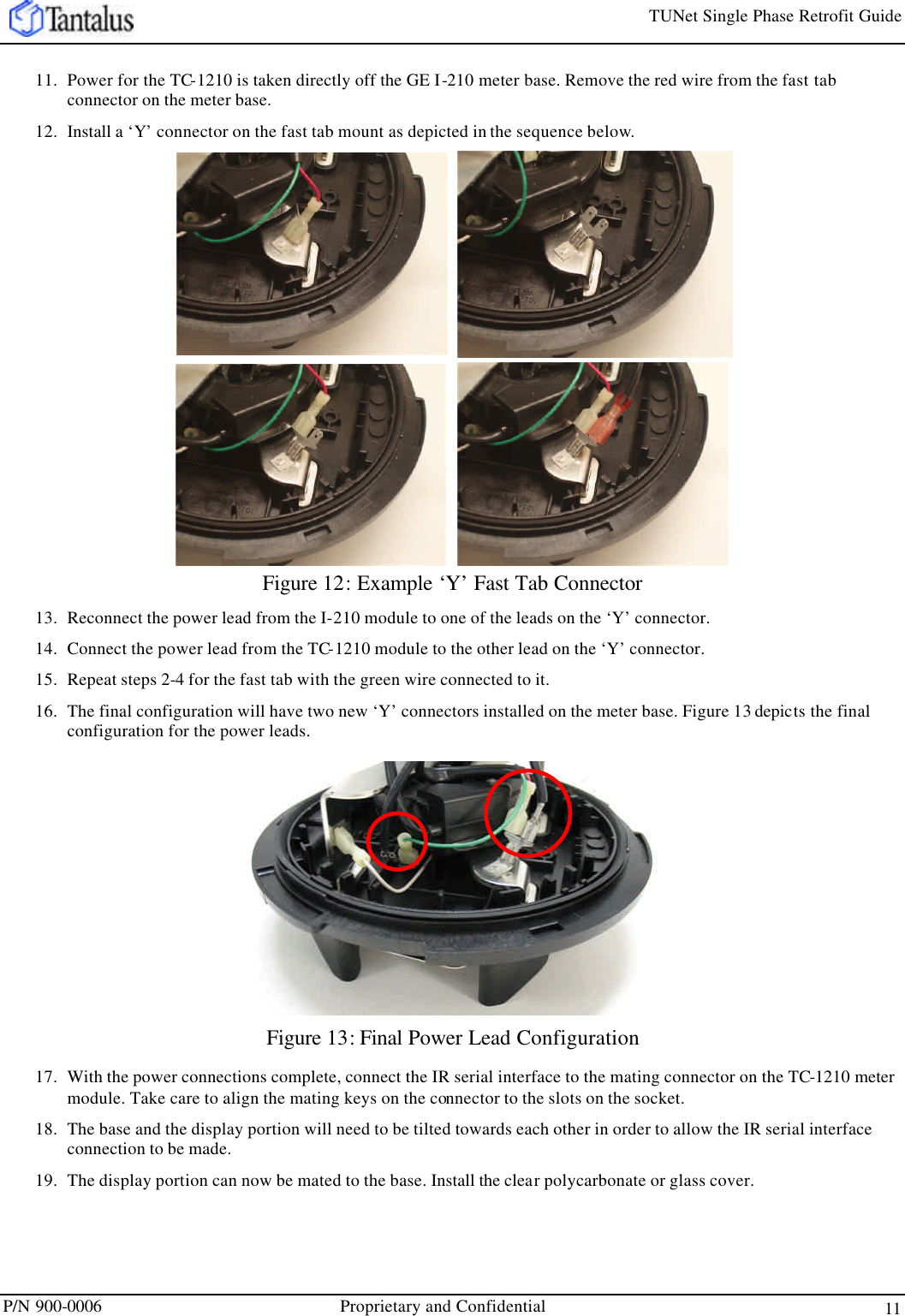 TUNet Single Phase Retrofit Guide P/N 900-0006 Proprietary and Confidential 11 11. Power for the TC-1210 is taken directly off the GE I-210 meter base. Remove the red wire from the fast tab connector on the meter base. 12. Install a ‘Y’ connector on the fast tab mount as depicted in the sequence below. Figure 12: Example ‘Y’ Fast Tab Connector 13. Reconnect the power lead from the I-210 module to one of the leads on the ‘Y’ connector. 14. Connect the power lead from the TC-1210 module to the other lead on the ‘Y’ connector.  15. Repeat steps 2-4 for the fast tab with the green wire connected to it.  16. The final configuration will have two new ‘Y’ connectors installed on the meter base. Figure 13 depicts the final configuration for the power leads. Figure 13: Final Power Lead Configuration 17. With the power connections complete, connect the IR serial interface to the mating connector on the TC-1210 meter module. Take care to align the mating keys on the connector to the slots on the socket. 18. The base and the display portion will need to be tilted towards each other in order to allow the IR serial interface connection to be made. 19. The display portion can now be mated to the base. Install the clear polycarbonate or glass cover. 