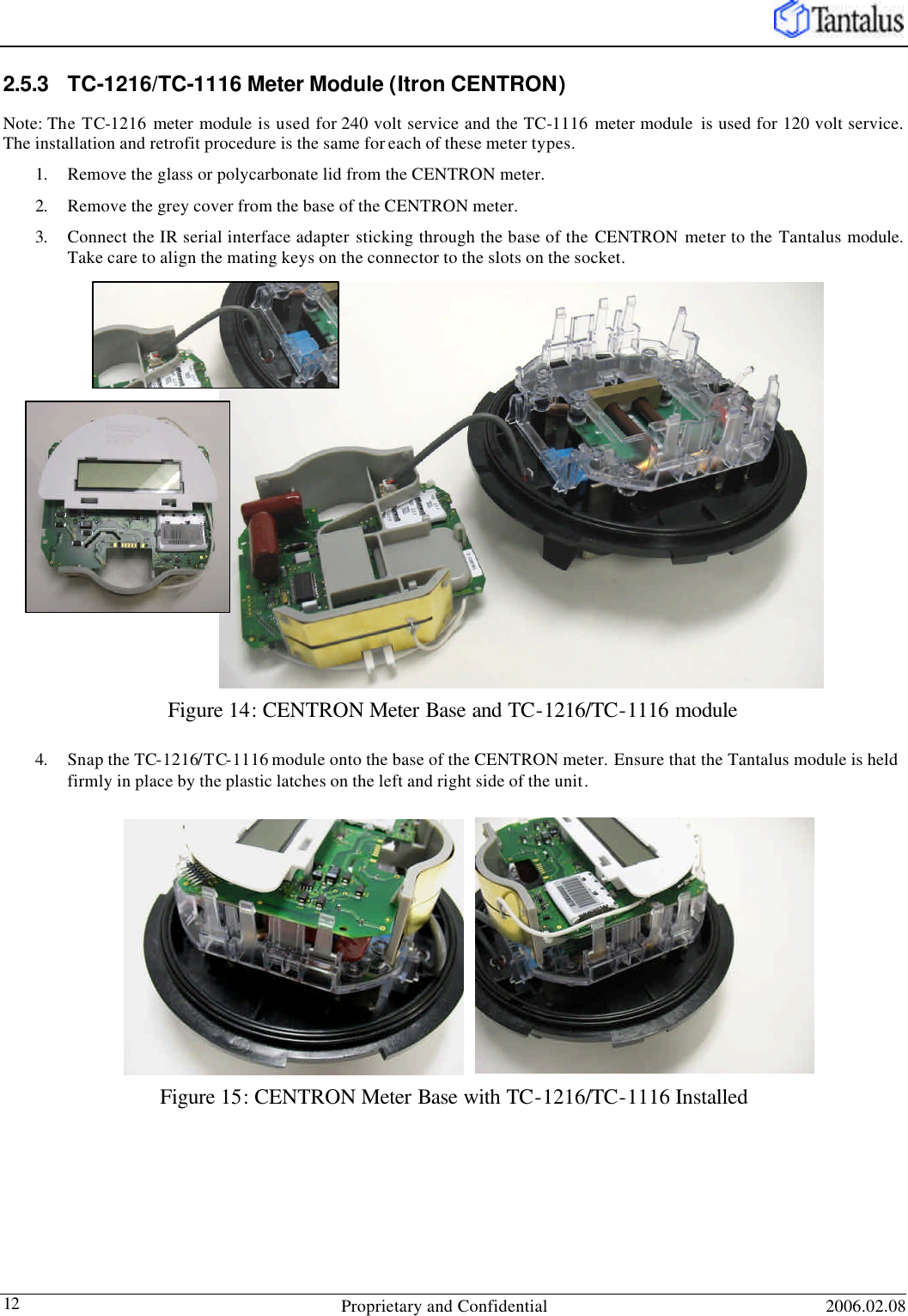   Proprietary and Confidential 2006.02.08 12 2.5.3 TC-1216/TC-1116 Meter Module (Itron CENTRON) Note: The TC-1216 meter module is used for 240 volt service and the TC-1116 meter module  is used for 120 volt service. The installation and retrofit procedure is the same for each of these meter types. 1. Remove the glass or polycarbonate lid from the CENTRON meter. 2. Remove the grey cover from the base of the CENTRON meter. 3. Connect the IR serial interface adapter sticking through the base of the CENTRON  meter to the Tantalus module. Take care to align the mating keys on the connector to the slots on the socket. Figure 14: CENTRON Meter Base and TC-1216/TC-1116 module 4. Snap the TC-1216/TC-1116 module onto the base of the CENTRON meter. Ensure that the Tantalus module is held firmly in place by the plastic latches on the left and right side of the unit. Figure 15: CENTRON Meter Base with TC-1216/TC-1116 Installed 