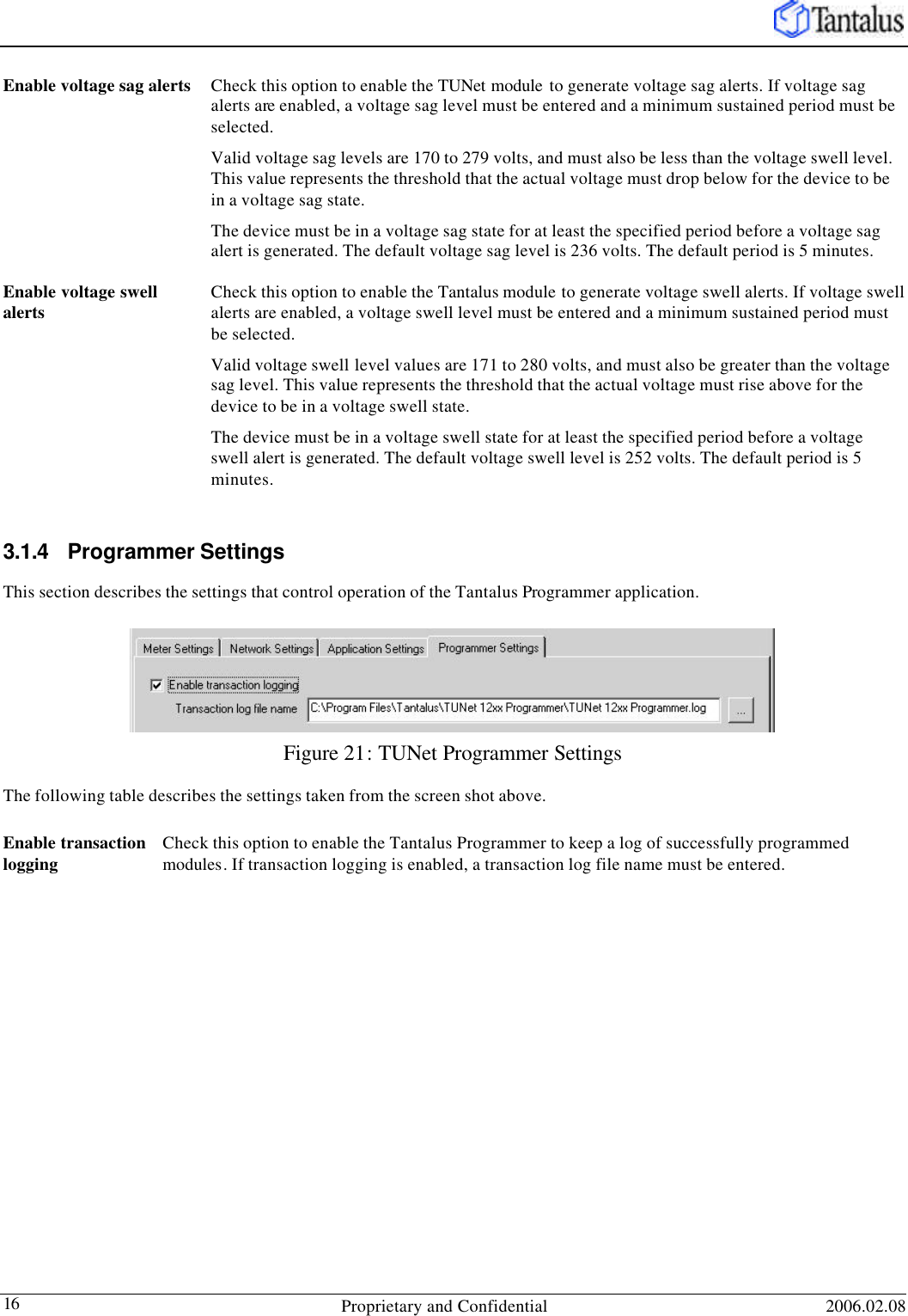   Proprietary and Confidential 2006.02.08 16 Enable voltage sag alerts Check this option to enable the TUNet module  to generate voltage sag alerts. If voltage sag alerts are enabled, a voltage sag level must be entered and a minimum sustained period must be selected.  Valid voltage sag levels are 170 to 279 volts, and must also be less than the voltage swell level. This value represents the threshold that the actual voltage must drop below for the device to be in a voltage sag state.  The device must be in a voltage sag state for at least the specified period before a voltage sag alert is generated. The default voltage sag level is 236 volts. The default period is 5 minutes. Enable voltage swell alerts Check this option to enable the Tantalus module to generate voltage swell alerts. If voltage swell alerts are enabled, a voltage swell level must be entered and a minimum sustained period must be selected.  Valid voltage swell level values are 171 to 280 volts, and must also be greater than the voltage sag level. This value represents the threshold that the actual voltage must rise above for the device to be in a voltage swell state.  The device must be in a voltage swell state for at least the specified period before a voltage swell alert is generated. The default voltage swell level is 252 volts. The default period is 5 minutes.  3.1.4 Programmer Settings This section describes the settings that control operation of the Tantalus Programmer application. Figure 21: TUNet Programmer Settings The following table describes the settings taken from the screen shot above. Enable transaction logging Check this option to enable the Tantalus Programmer to keep a log of successfully programmed modules. If transaction logging is enabled, a transaction log file name must be entered.  