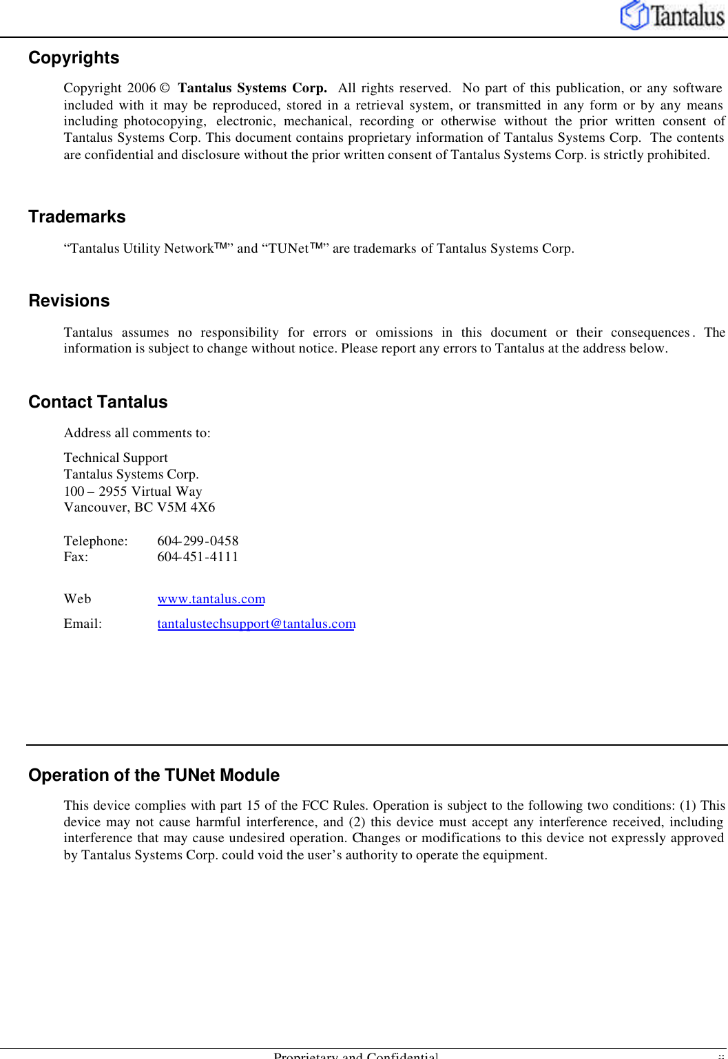    Proprietary and Confidential ii Copyrights Copyright 2006 ©  Tantalus Systems Corp.  All rights reserved.  No part of this publication, or any software included with it may be reproduced, stored in a retrieval system, or transmitted in any form or by any means including photocopying,  electronic, mechanical, recording or otherwise without the prior written consent of Tantalus Systems Corp. This document contains proprietary information of Tantalus Systems Corp.  The contents are confidential and disclosure without the prior written consent of Tantalus Systems Corp. is strictly prohibited.  Trademarks “Tantalus Utility Network™” and “TUNet™” are trademarks of Tantalus Systems Corp.  Revisions Tantalus assumes no responsibility for errors or omissions in this document or their consequences . The information is subject to change without notice. Please report any errors to Tantalus at the address below.  Contact Tantalus Address all comments to: Technical Support Tantalus Systems Corp.  100 – 2955 Virtual Way Vancouver, BC V5M 4X6  Telephone:  604-299-0458 Fax:    604-451-4111  Web    www.tantalus.com Email:   tantalustechsupport@tantalus.com      Operation of the TUNet Module This device complies with part 15 of the FCC Rules. Operation is subject to the following two conditions: (1) This device may not cause harmful interference, and (2) this device must accept any interference received, including interference that may cause undesired operation. Changes or modifications to this device not expressly approved by Tantalus Systems Corp. could void the user’s authority to operate the equipment.  