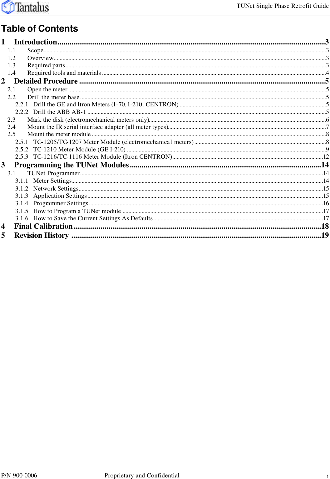     TUNet Single Phase Retrofit Guide P/N 900-0006 Proprietary and Confidential   i Table of Contents 1 Introduction.........................................................................................................................................3 1.1 Scope.................................................................................................................................................................................................3 1.2 Overview..........................................................................................................................................................................................3 1.3 Required parts..................................................................................................................................................................................3 1.4 Required tools and materials .........................................................................................................................................................4 2 Detailed Procedure ..............................................................................................................................5 2.1 Open the meter ................................................................................................................................................................................5 2.2 Drill the meter base........................................................................................................................................................................5 2.2.1 Drill the GE and Itron Meters (I-70, I-210, CENTRON) ....................................................................................................5 2.2.2 Drill the ABB AB-1...................................................................................................................................................................5 2.3 Mark the disk (electromechanical meters only).........................................................................................................................6 2.4 Mount the IR serial interface adapter (all meter types)............................................................................................................7 2.5 Mount the meter module ................................................................................................................................................................8 2.5.1 TC-1205/TC-1207 Meter Module (electromechanical meters)..........................................................................................8 2.5.2 TC-1210 Meter Module (GE I-210) ........................................................................................................................................9 2.5.3 TC-1216/TC-1116 Meter Module (Itron CENTRON).......................................................................................................12 3 Programming the TUNet Modules..................................................................................................14 3.1 TUNet Programmer......................................................................................................................................................................14 3.1.1 Meter Settings............................................................................................................................................................................14 3.1.2 Network Settings.......................................................................................................................................................................15 3.1.3 Application Settings.................................................................................................................................................................15 3.1.4 Programmer Settings................................................................................................................................................................16 3.1.5 How to Program a TUNet module .........................................................................................................................................17 3.1.6 How to Save the Current Settings As Defaults....................................................................................................................17 4 Final Calibration...............................................................................................................................18 5 Revision History ................................................................................................................................19  