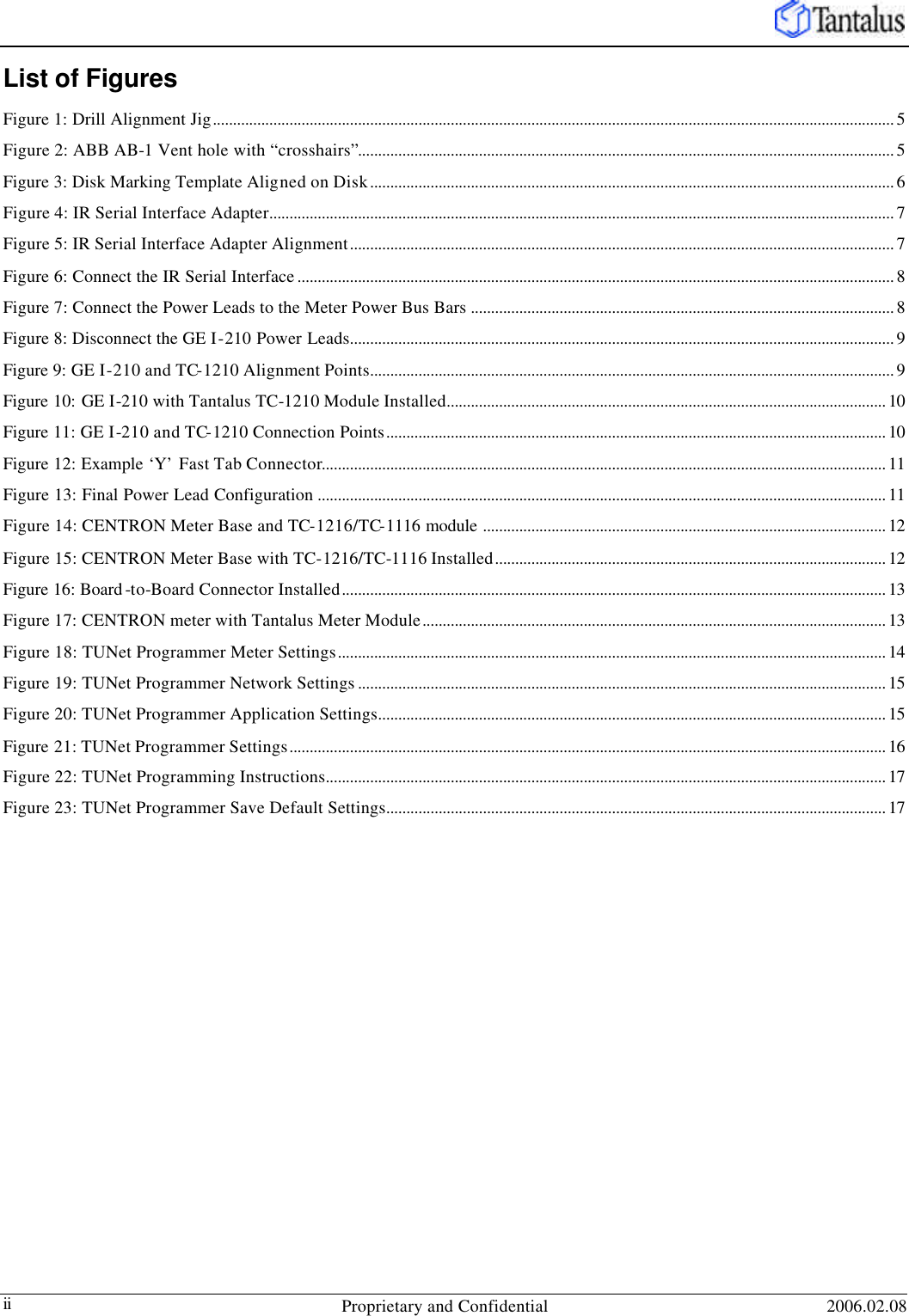   Proprietary and Confidential 2006.02.08 ii List of Figures Figure 1: Drill Alignment Jig......................................................................................................................................................................... 5 Figure 2: ABB AB-1 Vent hole with “crosshairs”..................................................................................................................................... 5 Figure 3: Disk Marking Template Aligned on Disk.................................................................................................................................. 6 Figure 4: IR Serial Interface Adapter........................................................................................................................................................... 7 Figure 5: IR Serial Interface Adapter Alignment....................................................................................................................................... 7 Figure 6: Connect the IR Serial Interface .................................................................................................................................................... 8 Figure 7: Connect the Power Leads to the Meter Power Bus Bars ......................................................................................................... 8 Figure 8: Disconnect the GE I-210 Power Leads....................................................................................................................................... 9 Figure 9: GE I-210 and TC-1210 Alignment Points.................................................................................................................................. 9 Figure 10: GE I-210 with Tantalus TC-1210 Module Installed............................................................................................................. 10 Figure 11: GE I-210 and TC-1210 Connection Points............................................................................................................................ 10 Figure 12: Example ‘Y’ Fast Tab Connector............................................................................................................................................ 11 Figure 13: Final Power Lead Configuration ............................................................................................................................................. 11 Figure 14: CENTRON Meter Base and TC-1216/TC-1116 module .................................................................................................... 12 Figure 15: CENTRON Meter Base with TC-1216/TC-1116 Installed................................................................................................. 12 Figure 16: Board -to-Board Connector Installed....................................................................................................................................... 13 Figure 17: CENTRON meter with Tantalus Meter Module................................................................................................................... 13 Figure 18: TUNet Programmer Meter Settings........................................................................................................................................ 14 Figure 19: TUNet Programmer Network Settings ................................................................................................................................... 15 Figure 20: TUNet Programmer Application Settings.............................................................................................................................. 15 Figure 21: TUNet Programmer Settings.................................................................................................................................................... 16 Figure 22: TUNet Programming Instructions........................................................................................................................................... 17 Figure 23: TUNet Programmer Save Default Settings............................................................................................................................ 17 