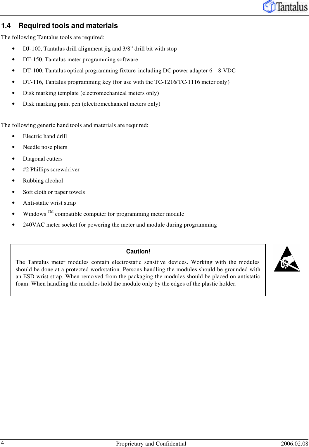   Proprietary and Confidential 2006.02.08 4 1.4 Required tools and materials The following Tantalus tools are required: • DJ-100, Tantalus drill alignment jig and 3/8” drill bit with stop • DT-150, Tantalus meter programming software • DT-100, Tantalus optical programming fixture  including DC power adapter 6 – 8 VDC • DT-116, Tantalus programming key (for use with the TC-1216/TC-1116 meter only) • Disk marking template (electromechanical meters only) • Disk marking paint pen (electromechanical meters only)  The following generic hand tools and materials are required: • Electric hand drill  • Needle nose pliers • Diagonal cutters • #2 Phillips screwdriver • Rubbing alcohol  • Soft cloth or paper towels  • Anti-static wrist strap • Windows TM compatible computer for programming meter module • 240VAC meter socket for powering the meter and module during programming   Caution! The Tantalus meter modules contain electrostatic sensitive devices. Working with the modules should be done at a protected workstation. Persons handling the modules should be grounded with an ESD wrist strap. When remo ved from the packaging the modules should be placed on antistatic foam. When handling the modules hold the module only by the edges of the plastic holder. 