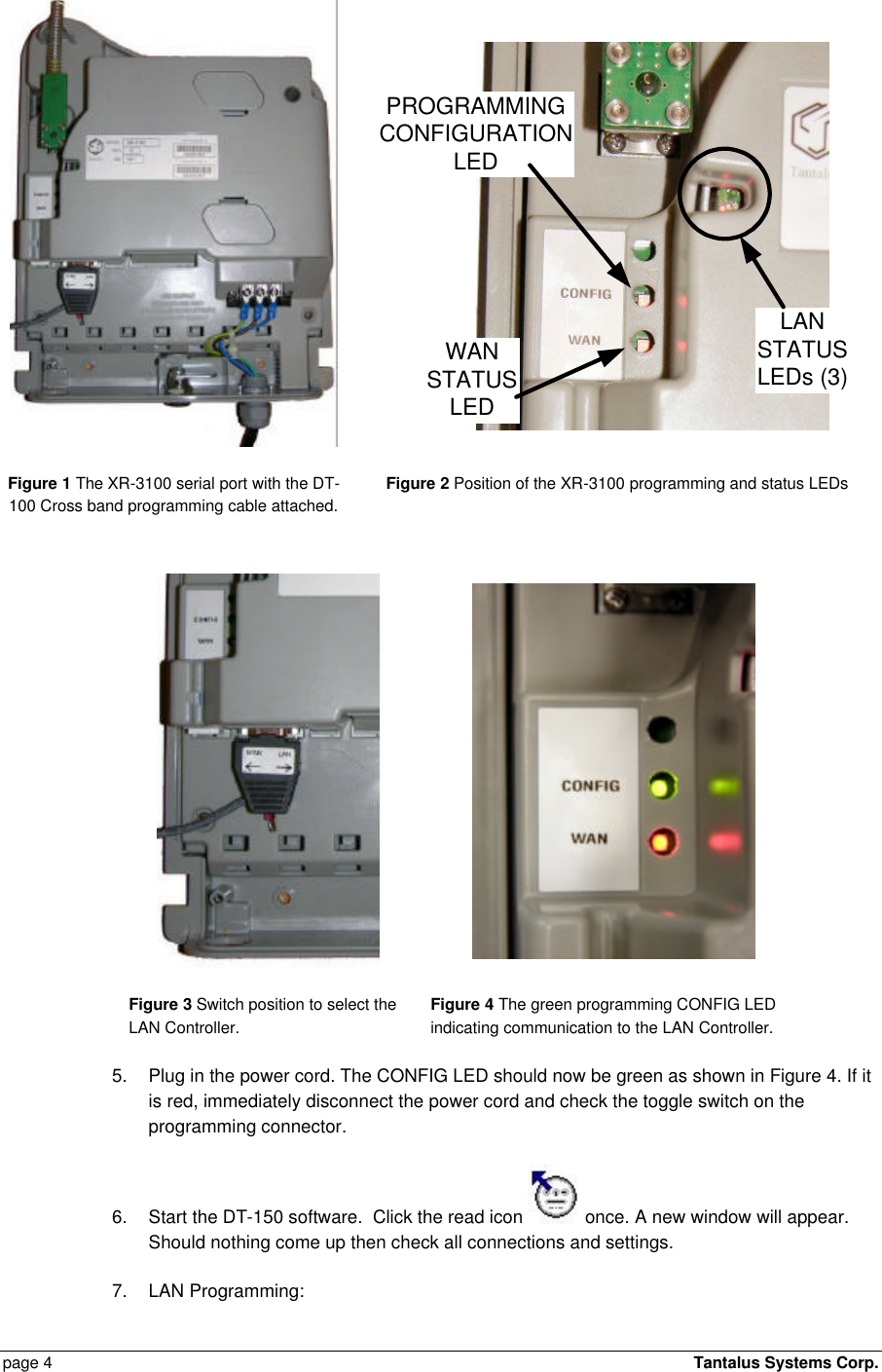  page 4    Tantalus Systems Corp.   WANSTATUSLEDLANSTATUSLEDs (3)PROGRAMMINGCONFIGURATIONLED Figure 1 The XR-3100 serial port with the DT-100 Cross band programming cable attached. Figure 2 Position of the XR-3100 programming and status LEDs    Figure 3 Switch position to select the LAN Controller. Figure 4 The green programming CONFIG LED indicating communication to the LAN Controller. 5. Plug in the power cord. The CONFIG LED should now be green as shown in Figure 4. If it is red, immediately disconnect the power cord and check the toggle switch on the programming connector. 6. Start the DT-150 software.  Click the read icon   once. A new window will appear. Should nothing come up then check all connections and settings.  7. LAN Programming:   